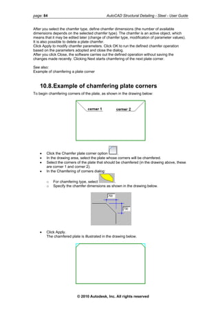 page: 84 AutoCAD Structural Detailing - Steel - User Guide
After you select the chamfer type, define chamfer dimensions (the number of available
dimensions depends on the selected chamfer type). The chamfer is an active object, which
means that it may be edited later (change of chamfer type, modification of parameter values).
It is also possible to delete a plate chamfer.
Click Apply to modify chamfer parameters. Click OK to run the defined chamfer operation
based on the parameters adopted and close the dialog.
After you click Close, the software carries out the defined operation without saving the
changes made recently. Clicking Next starts chamfering of the next plate corner.
See also:
Example of chamfering a plate corner
10.8.Example of chamfering plate corners
To begin chamfering corners of the plate, as shown in the drawing below:
• Click the Chamfer plate corner option .
• In the drawing area, select the plate whose corners will be chamfered.
• Select the corners of the plate that should be chamfered (in the drawing above, these
are corner 1 and corner 2).
• In the Chamfering of corners dialog:
o For chamfering type, select .
o Specify the chamfer dimensions as shown in the drawing below.
• Click Apply.
The chamfered plate is illustrated in the drawing below.
© 2010 Autodesk, Inc. All rights reserved
 