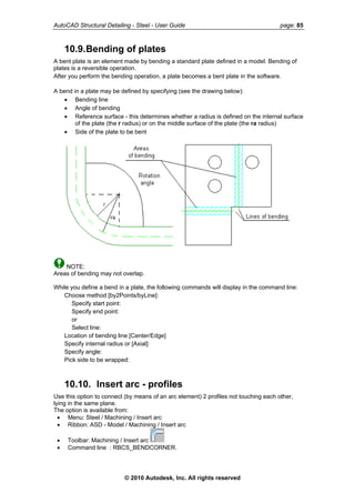 AutoCAD Structural Detailing - Steel - User Guide page: 85
10.9.Bending of plates
A bent plate is an element made by bending a standard plate defined in a model. Bending of
plates is a reversible operation.
After you perform the bending operation, a plate becomes a bent plate in the software.
A bend in a plate may be defined by specifying (see the drawing below):
• Bending line
• Angle of bending
• Reference surface - this determines whether a radius is defined on the internal surface
of the plate (the r radius) or on the middle surface of the plate (the ra radius)
• Side of the plate to be bent
NOTE:
Areas of bending may not overlap.
While you define a bend in a plate, the following commands will display in the command line:
Choose method [by2Points/byLine]:
Specify start point:
Specify end point:
or
Select line:
Location of bending line [Center/Edge]
Specify internal radius or [Axial]:
Specify angle:
Pick side to be wrapped:
10.10. Insert arc - profiles
Use this option to connect (by means of an arc element) 2 profiles not touching each other,
lying in the same plane.
The option is available from:
• Menu: Steel / Machining / Insert arc
• Ribbon: ASD - Model / Machining / Insert arc
• Toolbar: Machining / Insert arc
• Command line : RBCS_BENDCORNER.
© 2010 Autodesk, Inc. All rights reserved
 