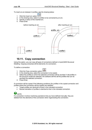 page: 86 AutoCAD Structural Detailing - Steel - User Guide
To insert an arc between 2 profiles, see the drawing below:
1. Click the Insert arc option .
2. In the drawing area, select 2 profiles to be connected by an arc.
3. Specify a radius of the inserted arc.
4. Press Enter.
before inserting an arc after inserting an arc
10.11. Copy connection
Using this option, you can copy all types of connections defined in AutoCAD® Structural
Detailing. Copying comprises all the elements of a connection.
To define a connection:
1. Click the Copy connection option .
2. In the drawing area, select the connection to be copied.
3. Select the profiles to which the selected connection will be ascribed. If all profiles in
the structure model are selected, the software will find all the profiles that can be
ascribed the selected connection.
4. Press Enter.
A connection will be copied if the following conditions (for profiles in the copied connection and
profiles where the connection will be copied) are satisfied:
• Target profiles are identical to those in the indicated connection
• Mutual orientation of profiles is identical to that in the indicated connection
NOTE:
If a connection involves machining operations that you have defined manually, they are
deleted from the elements of this connection when regenerating this connection.
© 2010 Autodesk, Inc. All rights reserved
 
