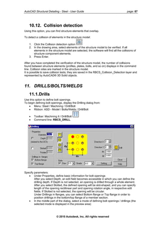 AutoCAD Structural Detailing - Steel - User Guide page: 87
10.12. Collision detection
Using this option, you can find structure elements that overlap.
To detect a collision of elements in the structure model:
1. Click the Collision detection option
2. In the drawing area, select elements of the structure model to be verified. If all
elements in the structure model are selected, the software will find all the collisions of
structure component elements.
3. Press Enter.
After you have completed the verification of the structure model, the number of collisions
found between structure elements (profiles, plates, bolts, and so on) displays in the command
line. Collision sites are marked in the structure model.
It is possible to save collision tests; they are saved in the RBCS_Collision_Detection layer and
represented by AutoCAD® 3D Solid objects.
11. DRILLS/BOLTS/WELDS
11.1.Drills
Use this option to define bolt openings.
To begin defining bolt openings, display the Drilling dialog from:
• Menu: Steel / Machining / Drill/Bolt
• Ribbon: ASD - Model / Bolts/Welds / Drill/Bolt
• Toolbar: Machining II / Drill/Bolt
• Command line: RBCS_DRILL.
Specify parameters:
• Under Properties, define basic information for bolt openings
After you select Depth, an edit field becomes accessible in which you can define the
drilling depth. If Depth is not selected, an opening is drilled through a whole element.
After you select Slotted, the defined opening will be slot-shaped, and you can specify
length of the opening rectilinear part and opening rotation angle, in respective edit
fields. If Slotted is not selected, the opening will be circular.
Under Drillings in flanges, you can select Bottom flange or Top flange in order to
position drillings in the bottom/top flange of a member section.
• In the middle part of the dialog, select a mode of defining bolt openings / drillings (the
selected mode is displayed in the preview area)
© 2010 Autodesk, Inc. All rights reserved
 
