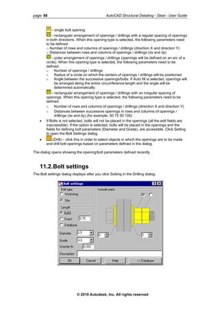 page: 88 AutoCAD Structural Detailing - Steel - User Guide
- single bolt opening
- rectangular arrangement of openings / drillings with a regular spacing of openings
in both directions. When this opening type is selected, the following parameters need
to be defined:
o Number of rows and columns of openings / drillings (direction X and direction Y)
o Distances between rows and columns of openings / drillings (dx and dy)
- polar arrangement of openings / drillings (openings will be defined on an arc of a
circle). When this opening type is selected, the following parameters need to be
defined:
o Number of openings / drillings
o Radius of a circle on which the centers of openings / drillings will be positioned
o Angle between the successive openings/bolts. If Auto fill is selected, openings will
be arranged along the entire circumference length and the angle will be
determined automatically.
- rectangular arrangement of openings / drillings with an irregular spacing of
openings. When this opening type is selected, the following parameters need to be
defined:
o Number of rows and columns of openings / drillings (direction X and direction Y)
o Distances between successive openings in rows and columns of openings /
drillings (dx and dy) (for example, 50 75 50 100)
• If Bolts is not selected, bolts will not be placed in the openings (all the edit fields are
inaccessible). If the option is selected, bolts will be placed in the openings and the
fields for defining bolt parameters (Diameter and Grade), are accessible. Click Setting
to open the Bolt Settings dialog.
• (Drill) – click this in order to select objects in which the openings are to be made
and drill bolt openings based on parameters defined in the dialog.
The dialog opens showing the opening/bolt parameters defined recently.
11.2.Bolt settings
The Bolt settings dialog displays after you click Setting in the Drilling dialog.
© 2010 Autodesk, Inc. All rights reserved
 