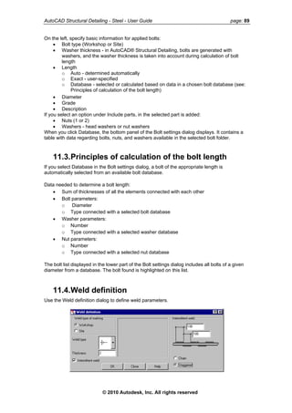 AutoCAD Structural Detailing - Steel - User Guide page: 89
On the left, specify basic information for applied bolts:
• Bolt type (Workshop or Site)
• Washer thickness - in AutoCAD® Structural Detailing, bolts are generated with
washers, and the washer thickness is taken into account during calculation of bolt
length
• Length
o Auto - determined automatically
o Exact - user-specified
o Database - selected or calculated based on data in a chosen bolt database (see:
Principles of calculation of the bolt length)
• Diameter
• Grade
• Description
If you select an option under Include parts, in the selected part is added:
• Nuts (1 or 2)
• Washers - head washers or nut washers
When you click Database, the bottom panel of the Bolt settings dialog displays. It contains a
table with data regarding bolts, nuts, and washers available in the selected bolt folder.
11.3.Principles of calculation of the bolt length
If you select Database in the Bolt settings dialog, a bolt of the appropriate length is
automatically selected from an available bolt database.
Data needed to determine a bolt length:
• Sum of thicknesses of all the elements connected with each other
• Bolt parameters:
o Diameter
o Type connected with a selected bolt database
• Washer parameters:
o Number
o Type connected with a selected washer database
• Nut parameters:
o Number
o Type connected with a selected nut database
The bolt list displayed in the lower part of the Bolt settings dialog includes all bolts of a given
diameter from a database. The bolt found is highlighted on this list.
11.4.Weld definition
Use the Weld definition dialog to define weld parameters.
© 2010 Autodesk, Inc. All rights reserved
 