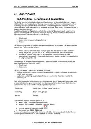 AutoCAD Structural Detailing - Steel - User Guide page: 91
12. POSITIONING
12.1.Position - definition and description
The design process in AutoCAD® Structural Detailing may be divided into 2 primary stages:
model definition and preparation of drawing documentation. The intermediate stage involves
positioning (assigning) to structure elements the position designations, which are used to
identify elements in the documentation. Assigning a position is necessary in order to prepare a
drawing of a given element.
An additional objective of positioning is to limit a number of drawings in such a manner that
identical structure parts are displayed in a single drawing. There are 3 types of objects that
may be positioned in AutoCAD® Structural Detailing:
• Single parts
• Assemblies (only automatic positioning)
• Groups
The position is displayed in the form of an element (element group) label. The position syntax
consists of a Prefix + number, where:
• Prefix is short, editable text (for example, pos) that may be linked to the element’s
family (single part, groups, and so on.). This part of a name may be disregarded.
• Number is saved in the numeric or alphanumeric format (it may be ascribed
automatically or manually). As a result of adopting a position number, the classification
is set properly on the list.
Positions may be assigned independently on 2 positioning levels (positioning is carried out
separately for each of the levels listed):
• Single part
• Assemblies
The program allows 2 methods of assigning a position:
• Manual positioning - manual definition or modification of positions for selected elements -
single parts or groups.
• Automatic positioning - automatic definition of a position for the entire model or its
selected part.
Each of the positioning levels listed is connected with the type of drawings (the template used
for automatic drawing generation): single part drawing, workshop drawing, and site drawing.
Elements that may be chosen for individual positioning levels:
Single part Single parts: profiles, plates, connectors
Assembly Single parts, groups
Group Groups
To access the Remove position option, go to:
• Menu: Steel / Positions / Remove position
• Ribbon: ASD - Model / Positioning / Remove position
• Toolbar: General / Remove position
• Command line: RBCS_REMPOS.
To remove the positions assigned to elements, select the elements and activate the Remove
position option. Positions will be removed from all selected elements.
© 2010 Autodesk, Inc. All rights reserved
 