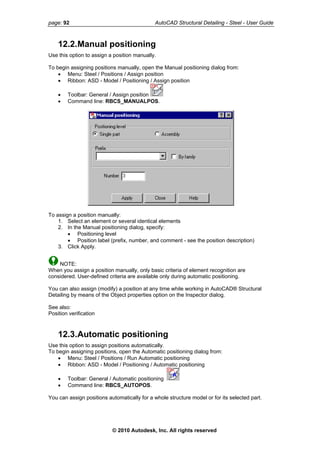 page: 92 AutoCAD Structural Detailing - Steel - User Guide
12.2.Manual positioning
Use this option to assign a position manually.
To begin assigning positions manually, open the Manual positioning dialog from:
• Menu: Steel / Positions / Assign position
• Ribbon: ASD - Model / Positioning / Assign position
• Toolbar: General / Assign position
• Command line: RBCS_MANUALPOS.
To assign a position manually:
1. Select an element or several identical elements
2. In the Manual positioning dialog, specify:
• Positioning level
• Position label (prefix, number, and comment - see the position description)
3. Click Apply.
NOTE:
When you assign a position manually, only basic criteria of element recognition are
considered. User-defined criteria are available only during automatic positioning.
You can also assign (modify) a position at any time while working in AutoCAD® Structural
Detailing by means of the Object properties option on the Inspector dialog.
See also:
Position verification
12.3.Automatic positioning
Use this option to assign positions automatically.
To begin assigning positions, open the Automatic positioning dialog from:
• Menu: Steel / Positions / Run Automatic positioning
• Ribbon: ASD - Model / Positioning / Automatic positioning
• Toolbar: General / Automatic positioning
• Command line: RBCS_AUTOPOS.
You can assign positions automatically for a whole structure model or for its selected part.
© 2010 Autodesk, Inc. All rights reserved
 