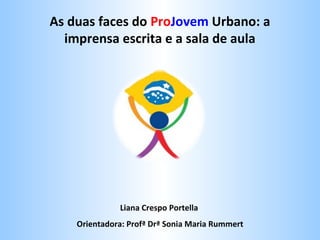 As duas faces do ProJovem Urbano: a
imprensa escrita e a sala de aula

Liana Crespo Portella
Orientadora: Profª Drª Sonia Maria Rummert

 