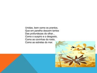 Unidas, bem como os prantos,Que em parelha descem tantosDas profundezas do olhar...Como o suspiro e o desgosto,Como as covinhas do rosto,Como as estrelas do mar.