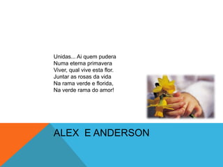 Unidas... Ai quem puderaNuma eterna primaveraViver, qual vive esta flor.Juntar as rosas da vidaNa rama verde e florida,Na verde rama do amor!ALEX  E ANDERSON