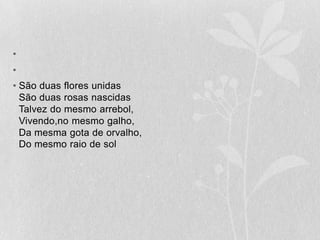   São duas flores unidasSão duas rosas nascidasTalvez do mesmo arrebol,Vivendo,no mesmo galho,Da mesma gota de orvalho,Do mesmo raio de sol