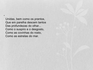 Unidas, bem como os prantos,Que em parelha descem tantosDas profundezas do olhar...Como o suspiro e o desgosto,Como as covinhas do rosto,Como as estrelas do mar.