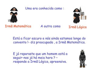Uma era conhecida como :
Irmã Matemática Irmã Lógica
Está a ficar escuro e nós ainda estamos longe do
convento !- diz preocupada , a Irmã Matemática.
E já reparaste que um homem está a
seguir-nos já há meia hora ? –
responde a Irmã Lógica, apreensiva.
A outra como
 