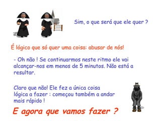 Sim, o que será que ele quer ?
É lógico que só quer uma coisa: abusar de nós!
- Oh não ! Se continuarmos neste ritmo ele vai
alcançar-nos em menos de 5 minutos. Não está a
resultar.
Claro que não! Ele fez a única coisa
lógica a fazer : começou também a andar
mais rápido !
E agora que vamos fazer ?
 