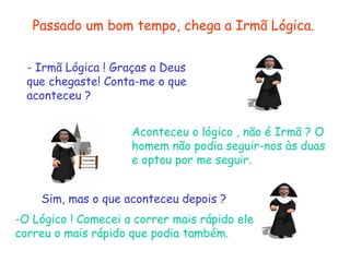 Passado um bom tempo, chega a Irmã Lógica.
- Irmã Lógica ! Graças a Deus
que chegaste! Conta-me o que
aconteceu ?
Aconteceu o lógico , não é Irmã ? O
homem não podia seguir-nos às duas
e optou por me seguir.
Sim, mas o que aconteceu depois ?
-O Lógico ! Comecei a correr mais rápido ele
correu o mais rápido que podia também.
 