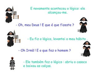 E novamente aconteceu o lógico: ele
alcançou-me.
- Oh, meu Deus ! E que é que fizeste ?
- Eu fiz o lógico, levantei o meu hábito .
- Oh Irmã ! E o que fez o homem ?
- Ele também fez o lógico : abriu o casaco
e baixou as calças.
 