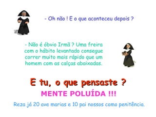 - Oh não ! E o que aconteceu depois ?
- Não é óbvio Irmã ? Uma freira
com o hábito levantado consegue
correr muito mais rápido que um
homem com as calças abaixadas.
E tu, o que pensaste ?E tu, o que pensaste ?
MENTE POLUÍDA !!!
Reza já 20 ave marias e 10 pai nossos como penitência.
 