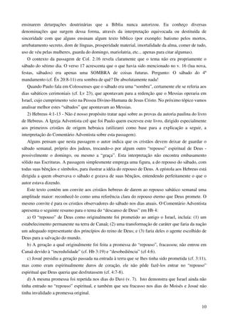 10
ensinarem deturpações doutrinárias que a Bíblia nunca autorizou. Eu conheço diversas
denominações que surgem dessa forma, através da interpretação equivocada ou destituída de
sinceridade com que alguns ensinam algum texto bíblico (por exemplo: batismo pelos mortos,
arrebatamento secreto, dom de línguas, prosperidade material, imortalidade da alma, comer de tudo,
uso de véu pelas mulheres, guarda do domingo, mariolatria, etc... apenas para citar algumas).
O contexto da passagem de Col. 2:16 revela claramente que o tema não era propriamente o
sábado do sétimo dia. O verso 17 acrescenta que o que havia sido mencionado no v. 16 (lua nova,
festas, sábados) era apenas uma SOMBRA de coisas futuras. Pergunto: O sábado do 4º
mandamento (cf. Êx 20:8-11) era sombra de quê? De absolutamente nada!
Quando Paulo fala em Colossenses que o sábado era uma “sombra”, certamente ele se referia aos
dias sabáticos cerimoniais (cf. Lv 23), que apontavam para a redenção que o Messias operaria em
Israel, cujo cumprimento veio na Pessoa Divino-Humana de Jesus Cristo. No próximo tópico vamos
analisar melhor estes “sábados” que apontavam ao Messias.
2) Hebreus 4:1-13 - Não é nosso propósito tratar aqui sobre as provas da autoria paulina do livro
de Hebreus. A Igreja Adventista crê que foi Paulo quem escreveu este livro, dirigido especialmente
aos primeiros cristãos de origem hebraica (utilizarei como base para a explicação a seguir, a
interpretação do Comentário Adventista sobre esta passagem).
Alguns pensam que nesta passagem o autor indica que os cristãos devem deixar de guardar o
sábado semanal, próprio dos judeus, trocando-o por algum outro “repouso” espiritual de Deus -
possivelmente o domingo, ou mesmo a “graça”. Esta interpretação não encontra embasamento
sólido nas Escrituras. A passagem simplesmente emprega uma figura, a do repouso do sábado, com
todas suas bênçãos e símbolos, para ilustrar a idéia do repouso de Deus. A epístola aos Hebreus está
dirigida a quem observava o sábado e gozava de suas bênçãos, entendendo perfeitamente o que o
autor estava dizendo.
Este texto contém um convite aos cristãos hebreus de darem ao repouso sabático semanal uma
amplitude maior: reconhecê-lo como uma referência clara do repouso eterno que Deus promete. O
mesmo convite é para os cristãos observadores do sábado nos dias atuais. O Comentário Adventista
apresenta o seguinte resumo para o tema do “descanso de Deus” em Hb 4:
a) O “repouso” de Deus como originalmente foi prometido ao antigo o Israel, incluía: (1) um
estabelecimento permanente na terra de Canaã; (2) uma transformação de caráter que faria da nação
um adequado representante dos princípios do reino de Deus; e (3) faria deles o agente escolhido de
Deus para a salvação do mundo.
b) A geração a qual originalmente foi feita a promessa do “repouso”, fracassou; não entrou em
Canaã devido à “incredulidade” (cf. Hb 3:19) e “desobediência” (cf 4:6).
c) Josué presidiu a geração passada na entrada à terra que se lhes tinha sido prometida (cf. 3:11),
mas como eram espiritualmente duros de coração, ele não pôde fazê-los entrar no “repouso”
espiritual que Deus queria que desfrutassem (cf. 4:7-8).
d) A mesma promessa foi repetida nos dias do Davi (v. 7). Isto demonstra que Israel ainda não
tinha entrado no “repouso” espiritual, e também que seu fracasso nos dias do Moisés e Josué não
tinha invalidado a promessa original.
 