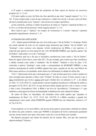11
e) É seguro o cumprimento final dos propósitos de Deus apesar do fracasso de sucessivas
gerações (cf. vv. 3 e 4).
f) O autor suplica ao povo de Deus dos dias apostólicos que entre “naquele repouso” (vv. 11 e
16). É uma comprovação a mais de que continuava a validez do convite, e de que o povo de Deus
não havia entrado junto nesse “repouso”, nem mesmo nos tempos apostólicos.
g) Em conclusão, continua a validez da promessa de entrar no “repouso” espiritual de Deus (vv.
6 e 9), e os cristãos devem procurar “entrar naquele repouso” (v. 11).
Deve notar-se que o “repouso” nos tempos do cristianismo é o mesmo “repouso” espiritual
prometido originalmente a Israel (cf. v. 3).
O SÁBADO EM APOCALIPSE
1:10 – Alguns querem defender que este verso indica que o “dia do Senhor” é o domingo. Porém
um estudo apurado do texto no seu original grego demonstra que traduzir “dia do Senhor” por
“domingo”, como acontece com algumas versões tendenciosas da Bíblia, é um equívoco. A
expressão que aparece no texto grego de Ap 1:10 é KURIAKÊ EMÊRA, que significa apenas “dia
do Senhor”, nada tendo a ver com o “domingo”.
Relembremos qual era o dia que os discípulos consideravam como sendo o “dia do Senhor”.
Basta ler alguns textos-chave, como João 20:1, 19, por exemplo, para vermos que João considerava
o sábado semanal como sendo o verdadeiro “dia do Senhor”. Traduzir o verso de Apoc. 1:10,
colocando a palavra “domingo” como sendo a correspondente de KURIAKÊ EMÊRA, é uma
tentativa desesperada de incluir na Bíblia alguma base para a guarda de um dia, cuja Palavra de
Deus nunca autoriza a ser guardado, muito menos em substituição ao sábado do sétimo dia.
14:6-7 – Interessante notar que a mensagem que o 1º anjo recebeu para levar a todo o mundo era
uma exortação para adorarem a Deus como “Criador” de todas as coisas. O mais curioso é que o
único mandamento que revela o motivo pelo qual o Senhor deve ser adorado é o 4º - o do sábado
(cf. Gên. 2:1-3; Êx 20:8-11), e praticamente a mesma seqüência de palavras é utilizada em ambas as
passagens (cf. Êx 20:11; Ap 14:7), ou seja, devemos adorar Aquele que fez o céu, e a terra, e o mar,
e tudo o mais. Coincidência? Não. A Bíblia é um livro de “providências”. Certamente o 1° anjo
simboliza a mensagem de retorno da humanidade à obediência do santo sábado do Senhor.
Os santos de Deus, no Apocalipse, são retratados como sendo aqueles que “guardam os
mandamentos de Deus” (cf. 12:17; 14:12; Sal. 119:152). E a Bíblia considera a guarda dos
mandamentos como sendo válida SOMENTE quando TODOS eles são obedecidos, inclusive o 4º
(cf. Tg 2:10-11).
Como pudemos ver no texto bíblico, não há uma única palavra autorizando a abolição do sábado
do sétimo dia; pelo contrário, vemos que TODOS os discípulos de Cristo continuaram guardando
este dia, mesmo muitos anos após a Sua morte, como foi o caso de Paulo, por exemplo.
Há algumas passagens que tratam do primeiro dia da semana. Mas, será que elas autorizam
alguma mudança? Vejamos...
 