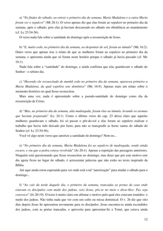 12
a) “No findar do sábado, ao entrar o primeiro dia da semana, Maria Madalena e a outra Maria
foram ver o sepulcro” (Mt 28:1). O verso apenas diz que elas foram ao sepulcro no primeiro dia da
semana, após o sábado, pois elas já haviam descansado no sábado em obediência ao mandamento
(cf. Lc 23:54-56).
O verso nada fala sobre a santidade do domingo após a ressurreição de Jesus.
b) “E, muito cedo, no primeiro dia da semana, ao despontar do sol, foram ao túmulo” (Mc 16:2).
Outro verso que apenas traz o relato de que as mulheres foram ao sepulcro no primeiro dia da
semana, e apresenta ainda que só foram neste horário porque o sábado já havia passado (cf. Mc
16:1).
Nada fala sobre a “santidade” do domingo, e ainda confirma que elas guardavam o sábado do
Senhor - o sétimo dia.
c) “Havendo ele ressuscitado de manhã cedo no primeiro dia da semana, apareceu primeiro a
Maria Madalena, da qual expelira sete demônios” (Mc 16:9). Apenas mais um relato sobre o
momento histórico no qual Jesus ressuscitou.
Mais uma vez, nada é apresentado sobre a pseudo-santidade do domingo como dia da
ressurreição de Cristo.
d) “Mas, no primeiro dia da semana, alta madrugada, foram elas ao túmulo, levando os aromas
que haviam preparado” (Lc 24:1). Como o último verso do cap. 23 deixa claro que aquelas
mulheres guardavam o sábado, foi só passar o pôr-do-sol e elas foram ao sepulcro realizar o
trabalho que havia sido deixado por fazer, para não se transgredir as horas santas do sábado do
Senhor (cf. Lc 23:54-56).
Você vê algo neste verso que autorize a santidade do domingo? Nem eu...
e) “No primeiro dia da semana, Maria Madalena foi ao sepulcro de madrugada, sendo ainda
escuro, e viu que a pedra estava revolvida” (Jo 20:1). Apenas a repetição das passagens anteriores.
Ninguém está questionando que Jesus ressuscitou no domingo, mas dizer que por este motivo este
dia agora ficou no lugar do sábado, é acrescentar palavras que não estão no texto inspirado da
Bíblia.
Até aqui ainda estou esperando para ver onde está a tal “autorização” para mudar o sábado para o
domingo...
f) “Ao cair da tarde daquele dia, o primeiro da semana, trancadas as portas da casa onde
estavam os discípulos com medo dos judeus, veio Jesus, pôs-se no meio e disse-lhes: Paz seja
convosco” (Jo 20:19). O texto é muito claro em afirmar o motivo pelo qual eles estavam reunidos: o
medo dos judeus. Não tinha nada que ver com um culto ou missa dominical. O v. 26 diz que oito
dias depois Jesus Se apresentou novamente para os discípulos. Jesus encontra-os ainda escondidos
dos judeus, com as portas trancadas, e aproveita para apresentar-Se a Tomé, que estava ainda
 