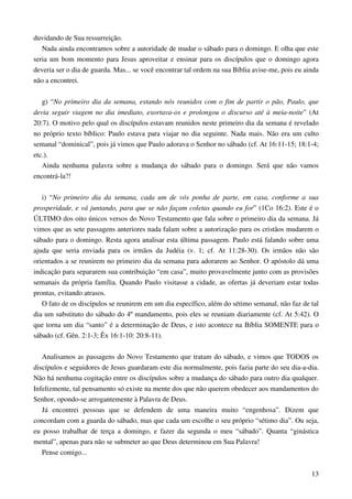 13
duvidando de Sua ressurreição.
Nada ainda encontramos sobre a autoridade de mudar o sábado para o domingo. E olha que este
seria um bom momento para Jesus aproveitar e ensinar para os discípulos que o domingo agora
deveria ser o dia de guarda. Mas... se você encontrar tal ordem na sua Bíblia avise-me, pois eu ainda
não a encontrei.
g) “No primeiro dia da semana, estando nós reunidos com o fim de partir o pão, Paulo, que
devia seguir viagem no dia imediato, exortava-os e prolongou o discurso até à meia-noite” (At
20:7). O motivo pelo qual os discípulos estavam reunidos neste primeiro dia da semana é revelado
no próprio texto bíblico: Paulo estava para viajar no dia seguinte. Nada mais. Não era um culto
semanal “dominical”, pois já vimos que Paulo adorava o Senhor no sábado (cf. At 16:11-15; 18:1-4;
etc.).
Ainda nenhuma palavra sobre a mudança do sábado para o domingo. Será que não vamos
encontrá-la?!
i) “No primeiro dia da semana, cada um de vós ponha de parte, em casa, conforme a sua
prosperidade, e vá juntando, para que se não façam coletas quando eu for” (1Co 16:2). Este é o
ÚLTIMO dos oito únicos versos do Novo Testamento que fala sobre o primeiro dia da semana. Já
vimos que as sete passagens anteriores nada falam sobre a autorização para os cristãos mudarem o
sábado para o domingo. Resta agora analisar esta última passagem. Paulo está falando sobre uma
ajuda que seria enviada para os irmãos da Judéia (v. 1; cf. At 11:28-30). Os irmãos não são
orientados a se reunirem no primeiro dia da semana para adorarem ao Senhor. O apóstolo dá uma
indicação para separarem sua contribuição “em casa”, muito provavelmente junto com as provisões
semanais da própria família. Quando Paulo visitasse a cidade, as ofertas já deveriam estar todas
prontas, evitando atrasos.
O fato de os discípulos se reunirem em um dia específico, além do sétimo semanal, não faz de tal
dia um substituto do sábado do 4º mandamento, pois eles se reuniam diariamente (cf. At 5:42). O
que torna um dia “santo” é a determinação de Deus, e isto acontece na Bíblia SOMENTE para o
sábado (cf. Gên. 2:1-3; Êx 16:1-10: 20:8-11).
Analisamos as passagens do Novo Testamento que tratam do sábado, e vimos que TODOS os
discípulos e seguidores de Jesus guardaram este dia normalmente, pois fazia parte do seu dia-a-dia.
Não há nenhuma cogitação entre os discípulos sobre a mudança do sábado para outro dia qualquer.
Infelizmente, tal pensamento só existe na mente dos que não querem obedecer aos mandamentos do
Senhor, opondo-se arrogantemente à Palavra de Deus.
Já encontrei pessoas que se defendem de uma maneira muito “engenhosa”. Dizem que
concordam com a guarda do sábado, mas que cada um escolhe o seu próprio “sétimo dia”. Ou seja,
eu posso trabalhar de terça a domingo, e fazer da segunda o meu “sábado”. Quanta “ginástica
mental”, apenas para não se submeter ao que Deus determinou em Sua Palavra!
Pense comigo...
 