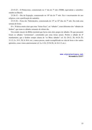 15
23:15-25 – O Pentecostes, comemorado no 1º dia do 7º mês (TISRI, equivalente a setembro-
outubro no Brasil).
23:26-32 – Dia da Expiação, comemorado no 10º dia do 7º mês. Era o encerramento do ano
religioso, com a purificação do santuário.
23:33-36 – Festa dos Tabernáculos, comemorada do 15º ao 22º dias do 7º mês. Era toda uma
semana de festas.
O v. 38 deixa muito claro que estas “festas fixas”, ou “sábados”, eram diferentes dos “sábados do
Senhor”, que eram os sábados semanais do sétimo dia.
Um estudo sincero da Bíblia mostrará que havia estes dois grupos de sábados. Os que passaram
foram os sábados “cerimoniais”, constituídos por estas festas anuais. Porém o sábado do 4º
mandamento, que o Senhor sempre chama de “os Meus sábados” (cf. Ez 20:12, 20; 44:24; Êx
31:13; Lv 19:3, 30; Is 56:4; etc.), nunca passou, sendo exemplificado na vida de Jesus e dos santos
apóstolos, como vimos anteriormente (cf. Lc 4:16; 23:54-56; At 16:1-5; etc.).
www.elpisteologia.net
Novembro/2007
 
