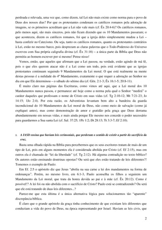 2
perdoada e relevada, uma vez que, como dizem, tal Lei não mais existe como norma para o povo de
Deus dos nossos dias? Por que os protestantes condenam os católicos romanos pela adoração de
imagens, se os primeiros acreditam que a Lei não vale mais (cf. Êx 20:4-6)? Os católicos romanos,
pelo menos aqui, são mais sinceros, pois não ficam dizendo que os 10 Mandamentos passaram; o
que aconteceu, dizem os católicos romanos, foi que a igreja deles simplesmente mudou a Lei –
basta conferir no Catecismo. Ou seja, tanto os católicos romanos, quanto os protestantes contrários
à Lei, estão no mesmo barco, pois desprezam as claras palavras que o Todo-Poderoso do Universo
escreveu com Sua própria caligrafia divina (cf. Êx 31:18) – a única parte da Bíblia que Deus não
permitiu ao homem escrever por si mesmo! Pense nisso!
Vemos, então, que aqueles que afirmam que a Lei passou, na verdade, estão agindo de má fé,
pois o que eles querem atacar não é a Lei como um todo, pois está evidente que as igrejas
protestantes continuam seguindo 9 Mandamentos da Lei moral. O que está realmente na mente
destas pessoas é a nulidade do 4º Mandamento, exatamente o que requer a adoração ao Senhor no
dia em que Ele determinou – o sábado do sétimo dia (cf. Gên. 2:1-3; Êx 16:1-5; 20:8-11).
É muito claro nas páginas das Escrituras, como vimos até aqui, que a Lei moral dos 10
Mandamentos nunca passou, e permanece até hoje como a norma pela qual o Senhor “medirá” o
caráter daqueles que professam o nome de Cristo em suas vidas (cf. Tg 2:10-12; Mt 7:21-23; Jo
14:15; 1Jo 2:4). Por esta razão, os Adventistas levantam bem alto a bandeira da guarda
incondicional do 10 Mandamentos da Lei moral de Deus, não como meio de salvação (como já
expliquei antes), mas como demonstração de amor e gratidão pela graça que Deus derrama
abundantemente em nossas vidas, e mais ainda porque Ele mesmo nos concede o poder necessário
para guardarmos a Sua santa Lei (cf. Sal. 37:25; 1Pe 1:2; Dt 28:13; Tt 3:3-7; Ef 2:10).
2. A IASD ensina que haviam leis cerimoniais, que perderam o sentido de existir a partir do sacrifício da
cruz.
Basta uma olhada rápida na Bíblia para percebermos que os seus escritores tratam de mais de um
tipo de Lei, pois em alguns momentos ela é considerada abolida por Cristo (cf. Ef 2:15), mas em
outros ela é chamada de “lei da liberdade” (cf. Tg 2:12). Há alguma contradição no texto bíblico?
Os autores estão ensinando doutrinas opostas? Ou será que eles estão tratando de leis diferentes?!
Tomemos o exemplo de Paulo:
Em Ef. 2:5 o apóstolo diz que Jesus “aboliu na sua carne a lei dos mandamentos na forma de
ordenanças”. Porém, no mesmo livro, em 6:1-3, Paulo aconselha os filhos a seguirem um
Mandamento da Lei moral, que trata da honra devida ao pai e à mãe (cf. Êx 20:12). Como é
possível!? A lei foi ou não abolida com o sacrifício de Cristo? Paulo está se contradizendo? Ou será
que ele está tratando de duas leis diferentes...?
Parece-me que esta última é a única alternativa lógica para solucionarmos tão “aparente”
discrepância bíblica.
É claro que o grande apóstolo da graça tinha conhecimento de que existiam leis diferentes que
conduziam a vida do povo de Deus, na época representando por Israel. Haviam as leis civis, que
 