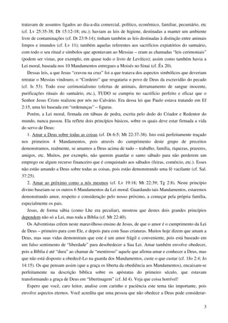 3
tratavam de assuntos ligados ao dia-a-dia comercial, político, econômico, familiar, pecuniário, etc
(cf. Lv 25:35-38; Dt 15:12-18; etc.); haviam as leis de higiene, destinadas a manter um ambiente
livre de contaminações (cf. Dt 23:9-14); tinham também as leis destinadas à distinção entre animais
limpos e imundos (cf. Lv 11); também aquelas referentes aos sacrifícios expiatórios do santuário,
com todo o seu ritual e símbolos que apontavam ao Messias – eram as chamadas “leis cerimoniais”
(podem ser vistas, por exemplo, em quase todo o livro de Levítico); assim como também havia a
Lei moral, baseada nos 10 Mandamentos entregues a Moisés no Sinai (cf. Êx 20).
Dessas leis, a que Jesus “cravou na cruz” foi a que tratava dos aspectos simbólicos que deveriam
retratar o Messias vindouro, o “Cordeiro” que resgataria o povo de Deus da escravidão do pecado
(cf. Is 53). Todo esse cerimonialismo (ofertas de animais, derramamento de sangue inocente,
purificações rituais do santuário, etc.), TUDO se cumpriu no sacrifício perfeito e eficaz que o
Senhor Jesus Cristo realizou por nós no Calvário. Era dessa lei que Paulo estava tratando em Ef
2:15, uma lei baseada em “ordenanças” – figuras.
Porém, a Lei moral, firmada em tábuas de pedra, escrita pelo dedo do Criador e Redentor do
mundo, nunca passou. Ela reflete dois princípios básicos, sobre os quais deve estar firmada a vida
do servo de Deus:
1. Amar a Deus sobre todas as coisas (cf. Dt 6:5; Mt 22:37-38). Isto está perfeitamente traçado
nos primeiros 4 Mandamentos, pois através do cumprimento deste grupo de preceitos
demonstramos, realmente, se amamos a Deus acima de tudo – trabalho, família, riquezas, prazeres,
amigos, etc. Muitos, por exemplo, não querem guardar o santo sábado para não perderem um
emprego ou algum recurso financeiro que é conquistado aos sábados (feiras, comércio, etc.). Esses
não estão amando a Deus sobre todas as coisas, pois estão demonstrando uma fé vacilante (cf. Sal.
37:25).
2. Amar ao próximo como a nós mesmos (cf. Lv 19:18; Mt 22:39; Tg 2:8). Neste princípio
divino baseiam-se os outros 6 Mandamentos da Lei moral. Guardando tais Mandamentos, estaremos
demonstrando amor, respeito e consideração pelo nosso próximo, a começar pela própria família,
especialmente os pais.
Jesus, de forma sábia (como Lhe era peculiar), mostrou que destes dois grandes princípios
dependem não só a Lei, mas toda a Bíblia (cf. Mt 22:40).
Os Adventistas crêem neste maravilhoso ensino de Jesus, de que o amor é o cumprimento da Lei
de Deus – primeiro para com Ele, e depois para com Suas criaturas. Muitos hoje dizem que amam a
Deus, mas suas vidas demonstram que este é um amor frágil e conveniente, pois está baseado em
um falso sentimento de “liberdade” para desobedecer a Sua Lei. Amar também envolve obedecer,
pois a Bíblia é até “dura” ao chamar de “mentiroso” aquele que afirma amar e conhecer a Deus, mas
que não está disposto a obedecê-Lo na guarda dos Mandamentos, custe o que custar (cf. 1Jo 2:4; Jo
14:15). Os que pensam assim (que a graça os liberta da obediência aos Mandamentos), encaixam-se
perfeitamente na descrição bíblica sobre os apóstatas do primeiro século, que estavam
transformando a graça de Deus em “libertinagem” (cf. Jd 4). Veja que coisa horrível!
Espero que você, caro leitor, analise com carinho e paciência este tema tão importante, pois
envolve aspectos eternos. Você acredita que uma pessoa que não obedece a Deus pode considerar-
 