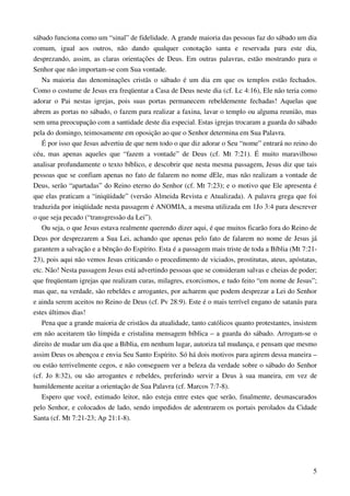 5
sábado funciona como um “sinal” de fidelidade. A grande maioria das pessoas faz do sábado um dia
comum, igual aos outros, não dando qualquer conotação santa e reservada para este dia,
desprezando, assim, as claras orientações de Deus. Em outras palavras, estão mostrando para o
Senhor que não importam-se com Sua vontade.
Na maioria das denominações cristãs o sábado é um dia em que os templos estão fechados.
Como o costume de Jesus era freqüentar a Casa de Deus neste dia (cf. Lc 4:16), Ele não teria como
adorar o Pai nestas igrejas, pois suas portas permanecem rebeldemente fechadas! Aquelas que
abrem as portas no sábado, o fazem para realizar a faxina, lavar o templo ou alguma reunião, mas
sem uma preocupação com a santidade deste dia especial. Estas igrejas trocaram a guarda do sábado
pela do domingo, teimosamente em oposição ao que o Senhor determina em Sua Palavra.
É por isso que Jesus advertiu de que nem todo o que diz adorar o Seu “nome” entrará no reino do
céu, mas apenas aqueles que “fazem a vontade” de Deus (cf. Mt 7:21). É muito maravilhoso
analisar profundamente o texto bíblico, e descobrir que nesta mesma passagem, Jesus diz que tais
pessoas que se confiam apenas no fato de falarem no nome dEle, mas não realizam a vontade de
Deus, serão “apartadas” do Reino eterno do Senhor (cf. Mt 7:23); e o motivo que Ele apresenta é
que elas praticam a “iniqüidade” (versão Almeida Revista e Atualizada). A palavra grega que foi
traduzida por iniqüidade nesta passagem é ANOMIA, a mesma utilizada em 1Jo 3:4 para descrever
o que seja pecado (“transgressão da Lei”).
Ou seja, o que Jesus estava realmente querendo dizer aqui, é que muitos ficarão fora do Reino de
Deus por desprezarem a Sua Lei, achando que apenas pelo fato de falarem no nome de Jesus já
garantem a salvação e a bênção do Espírito. Esta é a passagem mais triste de toda a Bíblia (Mt 7:21-
23), pois aqui não vemos Jesus criticando o procedimento de viciados, prostitutas, ateus, apóstatas,
etc. Não! Nesta passagem Jesus está advertindo pessoas que se consideram salvas e cheias de poder;
que freqüentam igrejas que realizam curas, milagres, exorcismos, e tudo feito “em nome de Jesus”;
mas que, na verdade, são rebeldes e arrogantes, por acharem que podem desprezar a Lei do Senhor
e ainda serem aceitos no Reino de Deus (cf. Pv 28:9). Este é o mais terrível engano de satanás para
estes últimos dias!
Pena que a grande maioria de cristãos da atualidade, tanto católicos quanto protestantes, insistem
em não aceitarem tão límpida e cristalina mensagem bíblica – a guarda do sábado. Arrogam-se o
direito de mudar um dia que a Bíblia, em nenhum lugar, autoriza tal mudança, e pensam que mesmo
assim Deus os abençoa e envia Seu Santo Espírito. Só há dois motivos para agirem dessa maneira –
ou estão terrivelmente cegos, e não conseguem ver a beleza da verdade sobre o sábado do Senhor
(cf. Jo 8:32), ou são arrogantes e rebeldes, preferindo servir a Deus à sua maneira, em vez de
humildemente aceitar a orientação de Sua Palavra (cf. Marcos 7:7-8).
Espero que você, estimado leitor, não esteja entre estes que serão, finalmente, desmascarados
pelo Senhor, e colocados de lado, sendo impedidos de adentrarem os portais perolados da Cidade
Santa (cf. Mt 7:21-23; Ap 21:1-8).
 