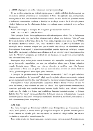 6
4. A IASD crê que Jesus não aboliu o sábado nem autorizou esta mudança.
Os que insistem em pregar que o sábado passou, e que os cristãos estão hoje desobrigados de sua
observância, afirmam apoiarem-se nos ensinamentos de Jesus e dos apóstolos para justificarem tal
mudança na Lei. Mas Jesus realmente ensinou que o sábado não mais deveria ser guardado? Aboliu
o Senhor este mandamento, e colocou o domingo em seu lugar, como o dia de adoração para os
cristãos? Vejamos o que diz a Palavra do Senhor, pois o sábado aparece mais de 60 vezes no Novo
Testamento.
Vamos analisar agora as passagens dos evangelhos que tratam sobre o sábado:
a) Mt 12:1-14 (cf. Mc 2:23-3:6; Lc 6:1-11)
Nesta passagem Jesus é interrogado por estar colhendo espigas no sábado. São os fariseus que
condenam esta ação, pois eles haviam sobrecarregado o sábado com inúmeras “mini-leis”, que
deveriam disciplinar a observância desse dia. Jesus, então, responde com a famosa frase: “O Filho
do Homem é Senhor do sábado”. Ora, Jesus é Senhor de tudo, INCLUSIVE do sábado. Esta
declaração não dá nenhuma margem para que o sábado fosse abolido ou minimizado; apenas
demonstra que Jesus possuía (e possui) uma autoridade superior àquela que os fariseus estavam
dando a Ele, ou seja, para os fariseus Jesus não passava de um impostor, mas o Mestre demonstrou
o erro dos “doutores”, ao declarar que o sábado era um dia criado por Ele, por isso, apenas Ele tinha
total autoridade sobre esse dia.
Em seguida, surge a situação da cura do homem da mão ressequida. Jesus já sabia muito bem
que os fariseus não concordariam com uma cura realizada no sábado, mas o Senhor conhecia o
coração hipócrita desses líderes, que estavam dispostos a sacrificar uma vida humana
(especialmente se fosse a de um pobre) mas não achavam errado socorrer um animal ferido no
sábado, quando isso pudesse trazer algum ganho financeiro.
A passagem em questão termina de forma bastante interessante (cf. Mt 12:14), pois os fariseus
estavam acusando Jesus de “transgredir” a Lei, mas eles próprios não estavam se dando conta de
que um mandamento também dizia para “não matar”, e eles tramavam a morte de Jesus. Que ironia!
O evangelho de Marcos (2:27) acrescenta a declaração de Jesus de que o “sábado foi feito por
causa do homem, e não o homem por causa do sábado”. Isto é perfeitamente compreensível e
verdadeiro, pois tudo neste mundo (natureza, animais, igreja, família, sexo, salvação, sábado,
perdão, etc.) foi criador pelo Senhor para benefício da Sua mais importante criatura – o homem.
Tudo foi feito “por causa”, ou seja, em benefício do homem. Dizer que nesta declaração Jesus está
afirmando que não precisamos obedecer ao mandamento do sábado é, no mínimo, um desprezo às
mais elementares regras de interpretação.
b) Mt 24:20
Esta é uma passagem que demonstra a verdadeira noção de importância que Jesus dava ao dia de
sábado. Nesta profecia, o Senhor declara que a fuga dos discípulos nos períodos de tribulação não
deveria ocorrer no sábado, pois isto certamente os encontraria desprevenidos por estarem
envolvidos na preparação e santidade deste dia.
Jesus foi tão preciso em Sua profecia, que o exército romano entrou e destruiu Jerusalém no ano
 