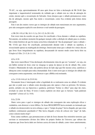7
70 d.C., ou seja, aproximadamente 40 anos após Jesus ter feito a declaração de Mt 24:40. Que
importante e inquestionável testemunho da validade que o sábado tem na vida de adoração do
crente, mesmo após a ressurreição do Salvador. Jesus desejava que o sábado permanecesse como
dia de adoração, mesmo após Sua morte e ressurreição, como fica evidente pela leitura desta
passagem.
Este é um dos muitos versos que os inimigos do sábado nem mencionam em seus argumentos,
pois não conseguem explicá-lo sem distorcer o real sentido da passagem.
c) Mt 28:1-10 (cf. Mc 16:1-11; Lc 24:1-12; Jo 20:1-10)
Este texto trata da ocasião em que Jesus foi crucificado e ficou durante o sábado na sepultura.
Novamente, em nenhum momento há qualquer menção sobre a abolição do sábado para os cristãos.
Há o relato histórico de que foi numa sexta-feira (chamado de “dia da preparação” para o sábado –
Mc 15:42) que Jesus foi crucificado, permanecendo durante todo o sábado na sepultura, e
ressuscitando apenas na madrugada do domingo. Interessante notar que o sábado foi o único dia em
que Jesus ficou integralmente na sepultura, descansando do mesmo modo como havia feito na
Criação (cf. Gên. 2:1-3; Jo 1:1-14).
d) Lc 4:16
Que texto maravilhoso! Uma declaração absolutamente clara de que era “costume”, ou seja, era
um hábito normal de Jesus estar na sinagoga (a igreja da época) no dia de sábado. Ele, como
Criador e Mantenedor de tudo, não poderia deixar de lado algo que Ele mesmo criou, santificou e
abençoou como exemplo para toda a humanidade. Este é outro texto que os inimigos do sábado não
conseguem contra-argumentar, sem distorcer o que a Bíblia está ensinando.
e) Lc 13:10-14:6 (cf. Jo 5:9-9:16)
Novamente Jesus é interrogado sobre a legalidade de se realizarem curas no sábado. É evidente
que não se pode usar o sábado como desculpa para não operar o bem ao próximo. Os fariseus,
porém, atolados em sua hipocrisia e ganância, preferiam “fechar os olhos” para algo tão claro,
revelado no amor de Deus. O texto é muito explícito em dizer que os fariseus “nada puderam
responder” a Jesus (cf. Lc 14:6).
f) Lc 23:56
Outro verso para o qual os inimigos do sábado não conseguem dar uma explicação eficaz e
verdadeira, sem distorcer o texto bíblico. Se Jesus REALMENTE havia ensinado ou insinuado que
o sábado era desnecessário na nova aliança, e que o “tempo da graça” havia chegado, por que estas
mulheres continuaram guardando-o? Não havia chegado a hora de colocar este “jugo” de lado,
como o dizem muitos hoje?
Estas santas mulheres, que permaneceram ao lado de Jesus durante Seu ministério terrestre; que
ouviram os ensinamentos divinos dos lábios do próprio Senhor do Universo; que sabiam das
respostas que Jesus havia dado aos fariseus acerca do tema do sábado, como vimos anteriormente;
 