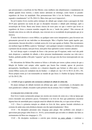 8
que presenciaram a crucifixão do Seu Mestre; estas mulheres não abandonaram o mandamento do
sábado quando Jesus morreu, e muito menos adoraram no domingo, como fazem os pseudo-
seguidores de Jesus da atualidade. Elas permaneceram fiéis à Lei do Senhor, e “descansaram
segundo o mandamento” (cf. Êx 20:8-11). Mais claro que isso é impossível...
Eu já li muitos livros escritos pelos inimigos do sábado que sempre citam a passagem de João
20:19 para apoiarem sua teoria de que os discípulos trocaram o sábado pelo domingo, após a
ressurreição de Cristo. Basta uma leitura sincera do texto para ver que o motivo que levou os
seguidores de Jesus a estarem reunidos naquele dia era o “medo dos judeus”. Não estavam ali
fazendo uma missa ou culto de adoração, mas estavam era se escondendo da perseguição que já se
iniciava.
É muito fácil distorcer o texto bíblico, ou qualquer outro texto interpretativo, para favorecer um
pensamento pessoal de um indivíduo ou denominação. Mas o Espírito Santo ajuda àqueles que,
sinceramente, buscam descobrir a verdade acerca do viver que agrada ao Senhor. Não encontramos
em nenhum lugar da Bíblia a palavra “domingo”, nem qualquer menção à mudança do sétimo para
o primeiro dia da semana, nem por Jesus, nem pelos Seus apóstolos (como veremos adiante).
Se você deseja seguir o exemplo de Jesus e das pessoas que O seguiam, então você não pode
mais desprezar a santidade do sábado, e deve procurar imediatamente consertar sua vida com o
Senhor, pedindo perdão a Ele pela “cegueira” que fez com que este dia fosse menosprezado em sua
vida.
Os Adventistas do Sétimo Dia sentem-se felizes e aliviados por terem a plena certeza de que a
bênção do Senhor está sempre sobre aqueles que fazem Sua vontade, apesar de possíveis
perseguições, humilhações, escárnios ou o desprezo daqueles que fecham os olhos para o claro
ensino bíblico acerca do verdadeiro dia do Senhor – o sábado (cf. Ap 1:10: Is 58:13; Jo 20:1, 19).
Nosso próprio nome já é um testemunho ao mundo de que Jesus é o Senhor da Igreja Adventista
(cf. Ez 20:12, 20).
5. A IASD crê que os apóstolos não ensinaram a abolição do sábado do sétimo dia.
Os atuais inimigos do sábado insistem em afirmar que, após a ressurreição, os discípulos não
mais guardavam o sábado, trocando-o pelo primeiro dia da semana. Isto é verdade? Vejamos...
O SÁBADO NO LIVRO DE ATOS
Este livro é muito esclarecedor porque nos mostra um resumo de como era a vida na Igreja que
estava iniciando seus primeiros passos. Certamente é no livro de Atos que poderemos encontrar
alguma base de autoridade para a rejeição atual do sábado do sétimo dia, se é que existe tal base.
1:12 – Esta é a primeira menção ao sábado no livro de Atos, apenas fazendo referência ao
costume de andar uma curta distância durante este dia (aproximadamente 1 Km).
13:14 – Os discípulos procuram uma sinagoga para pregar. São acolhidos com atenção e
aproveitam para pregar sobre Jesus (vv. 16-41), acrescentando que em todos os sábados são lidos os
ensinamentos de Deus nas sinagogas (v. 27).
13:42 – Os discípulos receberam o convite para retornar no outro sábado, e continuar a
 