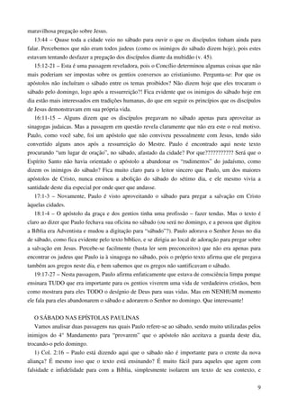 9
maravilhosa pregação sobre Jesus.
13:44 – Quase toda a cidade veio no sábado para ouvir o que os discípulos tinham ainda para
falar. Percebemos que não eram todos judeus (como os inimigos do sábado dizem hoje), pois estes
estavam tentando desfazer a pregação dos discípulos diante da multidão (v. 45).
15:12-21 – Esta é uma passagem reveladora, pois o Concílio determinou algumas coisas que não
mais poderiam ser impostas sobre os gentios conversos ao cristianismo. Pergunta-se: Por que os
apóstolos não incluíram o sábado entre os temas proibidos? Não dizem hoje que eles trocaram o
sábado pelo domingo, logo após a ressurreição?! Fica evidente que os inimigos do sábado hoje em
dia estão mais interessados em tradições humanas, do que em seguir os princípios que os discípulos
de Jesus demonstravam em sua própria vida.
16:11-15 – Alguns dizem que os discípulos pregavam no sábado apenas para aproveitar as
sinagogas judaicas. Mas a passagem em questão revela claramente que não era este o real motivo.
Paulo, como você sabe, foi um apóstolo que não conviveu pessoalmente com Jesus, tendo sido
convertido alguns anos após a ressurreição do Mestre. Paulo é encontrado aqui neste texto
procurando “um lugar de oração”, no sábado, afastado da cidade? Por que??????????? Será que o
Espírito Santo não havia orientado o apóstolo a abandonar os “rudimentos” do judaísmo, como
dizem os inimigos do sábado? Fica muito claro para o leitor sincero que Paulo, um dos maiores
apóstolos de Cristo, nunca ensinou a abolição do sábado do sétimo dia, e ele mesmo vivia a
santidade deste dia especial por onde quer que andasse.
17:1-3 – Novamente, Paulo é visto aproveitando o sábado para pregar a salvação em Cristo
àquelas cidades.
18:1-4 – O apóstolo da graça e dos gentios tinha uma profissão – fazer tendas. Mas o texto é
claro ao dizer que Paulo fechava sua oficina no sábado (ou será no domingo, e a pessoa que digitou
a Bíblia era Adventista e mudou a digitação para “sábado”?). Paulo adorava o Senhor Jesus no dia
de sábado, como fica evidente pelo texto bíblico, e se dirigia ao local de adoração para pregar sobre
a salvação em Jesus. Percebe-se facilmente (basta ler sem preconceitos) que não era apenas para
encontrar os judeus que Paulo ia à sinagoga no sábado, pois o próprio texto afirma que ele pregava
também aos gregos neste dia, e bem sabemos que os gregos não santificavam o sábado.
19:17-27 – Nesta passagem, Paulo afirma enfaticamente que estava de consciência limpa porque
ensinara TUDO que era importante para os gentios viverem uma vida de verdadeiros cristãos, bem
como mostrara para eles TODO o desígnio de Deus para suas vidas. Mas em NENHUM momento
ele fala para eles abandonarem o sábado e adorarem o Senhor no domingo. Que interessante!
O SÁBADO NAS EPÍSTOLAS PAULINAS
Vamos analisar duas passagens nas quais Paulo refere-se ao sábado, sendo muito utilizadas pelos
inimigos do 4° Mandamento para “provarem” que o apóstolo não aceitava a guarda deste dia,
trocando-o pelo domingo.
1) Col. 2:16 – Paulo está dizendo aqui que o sábado não é importante para o crente da nova
aliança? É mesmo isso que o texto está ensinando? É muito fácil para aqueles que agem com
falsidade e infidelidade para com a Bíblia, simplesmente isolarem um texto de seu contexto, e
 