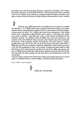 que sugere que você não faça nada, descanse e aproveite os feriados. (4) É a época
de desejar centena de vezes FELIZ PÁSCOA. (5) Nesta época de Páscoa comercial
criou-se um costume novo, fazendo as crianças desejarem ganhar presentes nesta
época, como no Natal. (6) Porém, no final, ela deixa uma sensação de vazio. Acabou!
A Páscoa que a Bíblia apresenta é bem diferente (vire cada ovo à medida
que fala dele.) (1) A Bíblia conta como o cordeiro foi morto no Egito e seu sangue
na porta salvou o primogênito de cada lar hebreu; e como Jesus, o Cordeiro de Deus,
é quem pode nos salvar. (2) A Bíblia conta que Jesus comemorou a Sua última
Páscoa com os discípulos, explicando-lhes que ia morrer e derramar Seu sangue
para salvar a muitos; e disse-lhes que o pão e vinho seriam recordações de Seu
sacrifício perfeito. (3) Também lemos na Bíblia que Jesus não descansou, mas
realizou a obra mais difícil de todas: entregar a Sua vida por nós. Para se preparar
Ele passou a noite acordado, orando. Nós podemos orar nesta Páscoa, e sempre,
agradecendo o que Ele fez por nós. (4) Jesus não passou uma noite muito feliz. A
Bíblia diz que Ele orou em agonia e depois foi maltratado e sofreu muito, por amor
a nós. Ele foi crucificado no meu e no seu lugar. Só quem tem Jesus pode ter uma
feliz Páscoa. (5) O maior presente que Deus nos deu foi Seu filho, que morreu por
nós. E a Bíblia diz que todos que recebem Jesus ganham o presente da Vida Eterna.
(6) Jesus pode nos salvar porque Ele não ficou morto. Seu túmulo ficou vazio; Ele
ressuscitou.
Você já recebeu o presente da Vida Eterna? Então, agora pode contar para os outros
sobre a verdadeira Páscoa, a Páscoa bíblica, a Páscoa que apresenta Jesus.
Fonte: APEC - (texto original)
HORA DA ATIVIDADE:
 