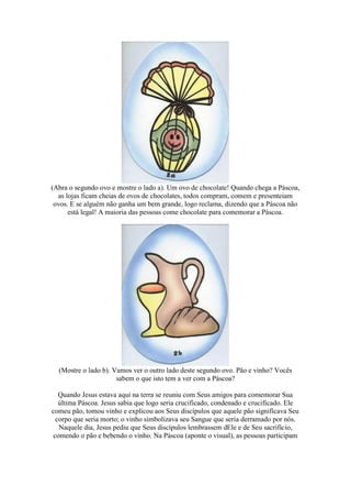 (Abra o segundo ovo e mostre o lado a). Um ovo de chocolate! Quando chega a Páscoa,
as lojas ficam cheias de ovos de chocolates, todos compram, comem e presenteiam
ovos. E se alguém não ganha um bem grande, logo reclama, dizendo que a Páscoa não
está legal! A maioria das pessoas come chocolate para comemorar a Páscoa.
(Mostre o lado b). Vamos ver o outro lado deste segundo ovo. Pão e vinho? Vocês
sabem o que isto tem a ver com a Páscoa?
Quando Jesus estava aqui na terra se reuniu com Seus amigos para comemorar Sua
última Páscoa. Jesus sabia que logo seria crucificado, condenado e crucificado. Ele
comeu pão, tomou vinho e explicou aos Seus discípulos que aquele pão significava Seu
corpo que seria morto; o vinho simbolizava seu Sangue que seria derramado por nós.
Naquele dia, Jesus pediu que Seus discípulos lembrassem dEle e de Seu sacrifício,
comendo o pão e bebendo o vinho. Na Páscoa (aponte o visual), as pessoas participam
 