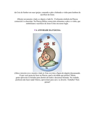 da Ceia do Senhor em suas igrejas, comendo o pão e bebendo o vinho para lembrar do
sacrifício de Jesus.
(Mostre novamente o lado a e depois o lado b). O alimento-símbolo da Páscoa
comercial é o chocolate. Na Páscoa bíblica vemos dois alimentos o pão e o vinho, que
simbolizam o sacrifício de Jesus Cristo em nosso lugar.
A ATIVIDADE DA PÁSCOA:
(Abra o terceiro ovo e mostre o lado a). Este ovo trás a figura de alguém descansando.
O que você gosta de fazer na Páscoa, qual a atividade que prefere? Muita
gente aproveita os feriados para dormir até tarde e descansar bastante. Na verdade,
preferem não fazer nada! Outros, aproveitam para sair e se divertir. Trabalho? Nem
pensar!
 