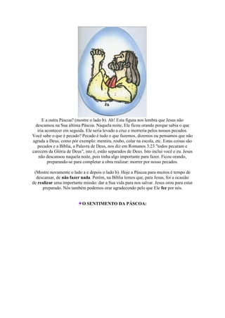 E a outra Páscoa? (mostre o lado b). Ah! Esta figura nos lembra que Jesus não
descansou na Sua última Páscoa. Naquela noite, Ele ficou orando porque sabia o que
iria acontecer em seguida. Ele seria levado a cruz e morreria pelos nossos pecados.
Você sabe o que é pecado? Pecado é tudo o que fazemos, dizemos ou pensamos que não
agrada a Deus, como pór exemplo: mentira, roubo, colar na escola, etc. Estas coisas são
pecados e a Bíblia, a Palavra de Deus, nos diz em Romanos 3:23 "todos pecaram e
carecem da Glória de Deus", isto é, estão separados de Deus. Isto inclui você e eu. Jesus
não descansou naquela noite, pois tinha algo importante para fazer. Ficou orando,
preparando-se para completar a obra realizar: morrer por nosso pecados.
(Mostre novamente o lado a e depois o lado b). Hoje a Páscoa para muitos é tempo de
descansar, de não fazer nada. Porém, na Bíblia lemos que, para Jesus, foi a ocasião
de realizar uma importante missão: dar a Sua vida para nos salvar. Jesus orou para estar
preparado. Nós também podemos orar agradecendo pelo que Ele fez por nós.
O SENTIMENTO DA PÁSCOA:
 