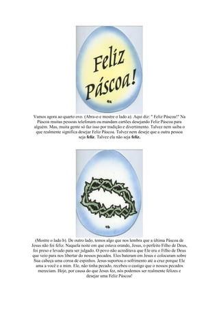Vamos agora ao quarto ovo. (Abra-o e mostre o lado a). Aqui diz: " Feliz Páscoa!" Na
Páscoa muitas pessoas telefonam ou mandam cartões desejando Feliz Páscoa para
alguém. Mas, muita gente só faz isso por tradição e divertimento. Talvez nem saiba o
que realmente significa desejar Feliz Páscoa. Talvez nem deseje que a outra pessoa
seja feliz. Talvez ela não seja feliz.
(Mostre o lado b). De outro lado, temos algo que nos lembra que a última Páscoa de
Jesus não foi feliz. Naquela noite em que estava orando, Jesus, o perfeito Filho de Deus,
foi preso e levado para ser julgado. O povo não acreditava que Ele era o Filho de Deus
que veio para nos libertar do nossos pecados. Eles bateram em Jesus e colocaram sobre
Sua cabeça uma coroa de espinhos. Jesus suportou o sofrimento até a cruz porque Ele
ama a você e a mim. Ele, não tinha pecado, recebeu o castigo que o nossos pecados
mereciam. Hoje, por causa do que Jesus fez, nós podemos ser realmente felizes e
desejar uma Feliz Páscoa!
 