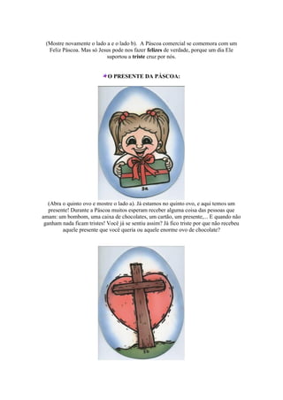 (Mostre novamente o lado a e o lado b). A Páscoa comercial se comemora com um
Feliz Páscoa. Mas só Jesus pode nos fazer felizes de verdade, porque um dia Ele
suportou a triste cruz por nós.
O PRESENTE DA PÁSCOA:
(Abra o quinto ovo e mostre o lado a). Já estamos no quinto ovo, e aqui temos um
presente! Durante a Páscoa muitos esperam receber alguma coisa das pessoas que
amam: um bombom, uma caixa de chocolates, um cartão, um presente,... E quando não
ganham nada ficam tristes! Você já se sentiu assim? Já fico triste por que não recebeu
aquele presente que você queria ou aquele enorme ovo de chocolate?
 