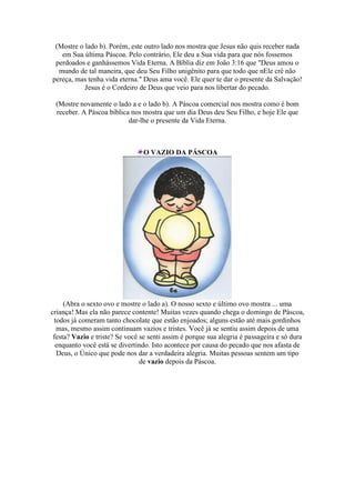 (Mostre o lado b). Porém, este outro lado nos mostra que Jesus não quis receber nada
em Sua última Páscoa. Pelo contrário, Ele deu a Sua vida para que nós fossemos
perdoados e ganhássemos Vida Eterna. A Bíblia diz em João 3:16 que "Deus amou o
mundo de tal maneira, que deu Seu Filho unigênito para que todo que nEle crê não
pereça, mas tenha vida eterna." Deus ama você. Ele quer te dar o presente da Salvação!
Jesus é o Cordeiro de Deus que veio para nos libertar do pecado.
(Mostre novamente o lado a e o lado b). A Páscoa comercial nos mostra como é bom
receber. A Páscoa bíblica nos mostra que um dia Deus deu Seu Filho, e hoje Ele que
dar-lhe o presente da Vida Eterna.
O VAZIO DA PÁSCOA
(Abra o sexto ovo e mostre o lado a). O nosso sexto e último ovo mostra ... uma
criança! Mas ela não parece contente! Muitas vezes quando chega o domingo de Páscoa,
todos já comeram tanto chocolate que estão enjoados; alguns estão até mais gordinhos
mas, mesmo assim continuam vazios e tristes. Você já se sentiu assim depois de uma
festa? Vazio e triste? Se você se senti assim é porque sua alegria é passageira e só dura
enquanto você está se divertindo. Isto acontece por causa do pecado que nos afasta de
Deus, o Único que pode nos dar a verdadeira alegria. Muitas pessoas sentem um tipo
de vazio depois da Páscoa.
 