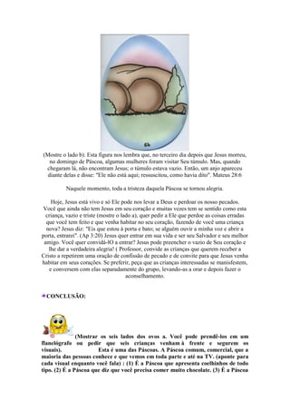 (Mostre o lado b). Esta figura nos lembra que, no terceiro dia depois que Jesus morreu,
no domingo de Páscoa, algumas mulheres foram visitar Seu túmulo. Mas, quando
chegaram lá, não encontram Jesus; o túmulo estava vazio. Então, um anjo apareceu
diante delas e disse: "Ele não está aqui; ressuscitou, como havia dito". Mateus 28:6
Naquele momento, toda a tristeza daquela Páscoa se tornou alegria.
Hoje, Jesus está vivo e só Ele pode nos levar a Deus e perdoar os nosso pecados.
Você que ainda não tem Jesus em seu coração e muitas vezes tem se sentido como esta
criança, vazio e triste (mostre o lado a), quer pedir a Ele que perdoe as coisas erradas
que você tem feito e que venha habitar no seu coração, fazendo de você uma criança
nova? Jesus diz: "Eis que estou à porta e bato; se alguém ouvir a minha voz e abrir a
porta, entrarei". (Ap 3:20) Jesus quer entrar em sua vida e ser seu Salvador e seu melhor
amigo. Você quer convidá-lO a entrar? Jesus pode preencher o vazio de Seu coração e
lhe dar a verdadeira alegria! ( Professor, convide as crianças que querem receber a
Cristo a repetirem uma oração de confissão de pecado e de convite para que Jesus venha
habitar em seus corações. Se preferir, peça que as crianças interessadas se manisfestem,
e conversem com elas separadamente do grupo, levando-as a orar e depois fazer o
aconselhamento.
CONCLUSÃO:
(Mostrar os seis lados dos ovos a. Você pode prendê-los em um
flanelógrafo ou pedir que seis crianças venham à frente e segurem os
visuais). Esta é uma das Páscoas. A Páscoa comum, comercial, que a
maioria das pessoas conhece e que vemos em toda parte e até na TV. (aponte para
cada visual enquanto você fala) : (1) É a Páscoa que apresenta coelhinhos de todo
tipo. (2) É a Páscoa que diz que você precisa comer muito chocolate. (3) É a Páscoa
 