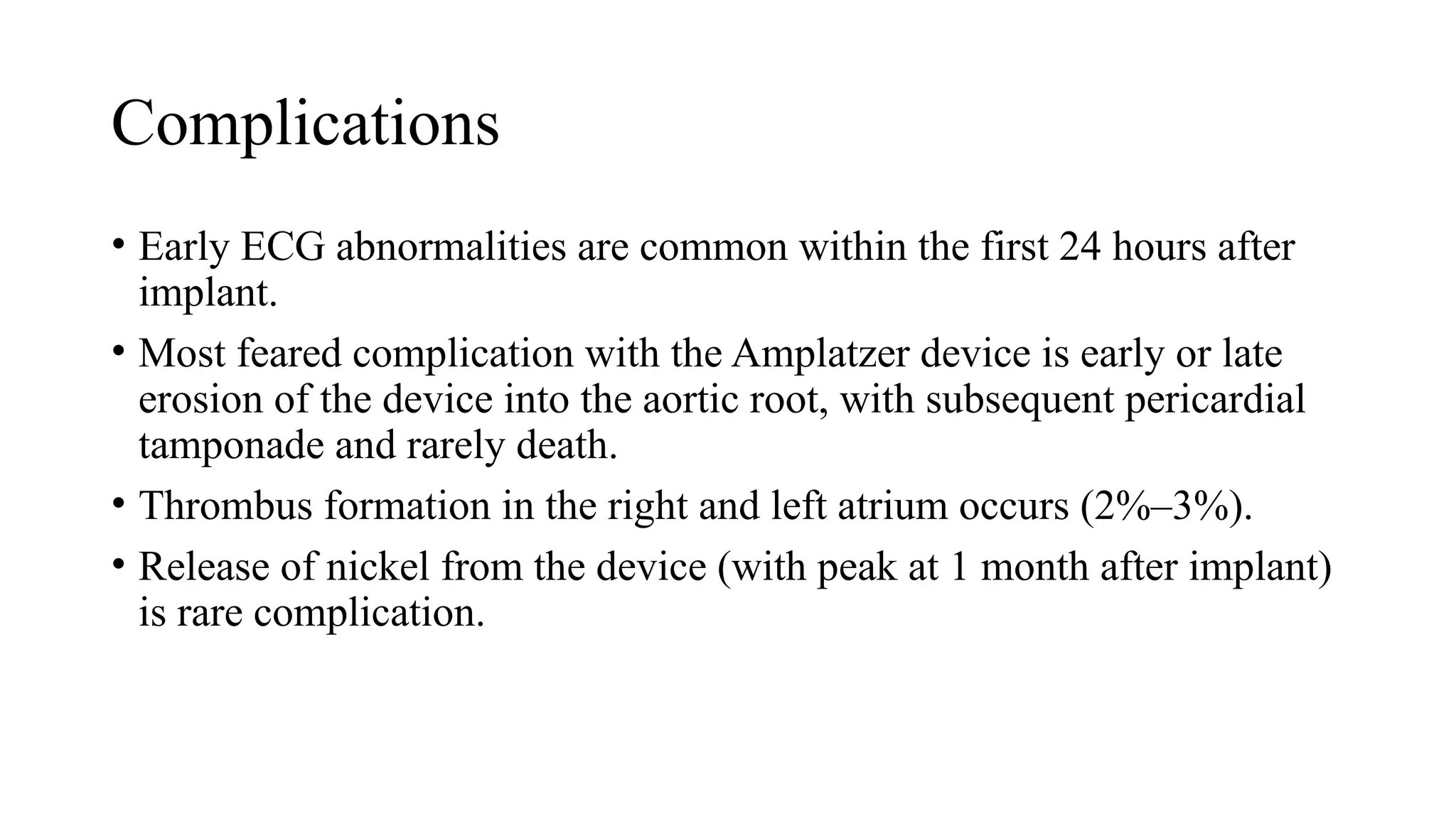 Complications
• Early ECG abnormalities are common within the first 24 hours after
implant.
• Most feared complication with the Amplatzer device is early or late
erosion of the device into the aortic root, with subsequent pericardial
tamponade and rarely death.
• Thrombus formation in the right and left atrium occurs (2%–3%).
• Release of nickel from the device (with peak at 1 month after implant)
is rare complication.
 