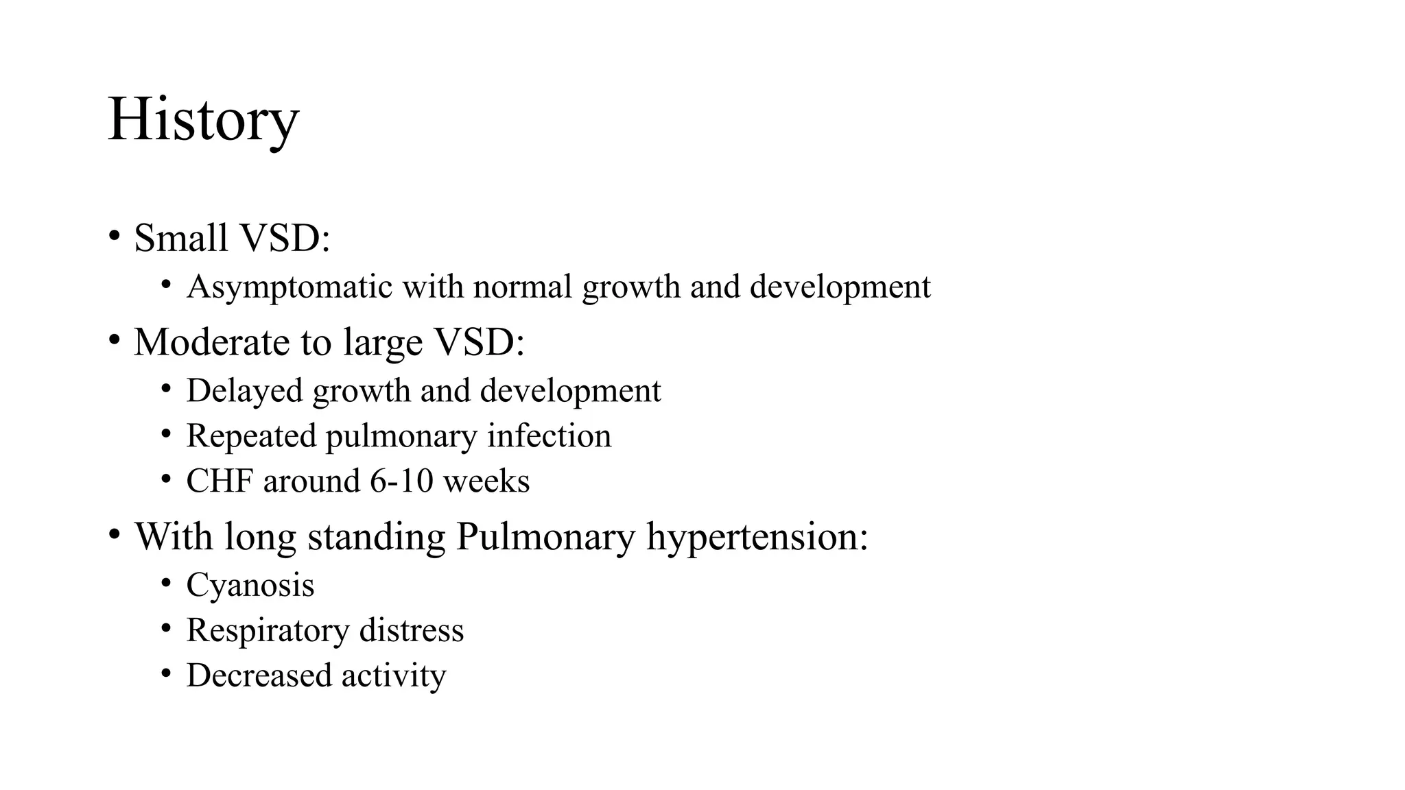 History
• Small VSD:
• Asymptomatic with normal growth and development
• Moderate to large VSD:
• Delayed growth and development
• Repeated pulmonary infection
• CHF around 6-10 weeks
• With long standing Pulmonary hypertension:
• Cyanosis
• Respiratory distress
• Decreased activity
 