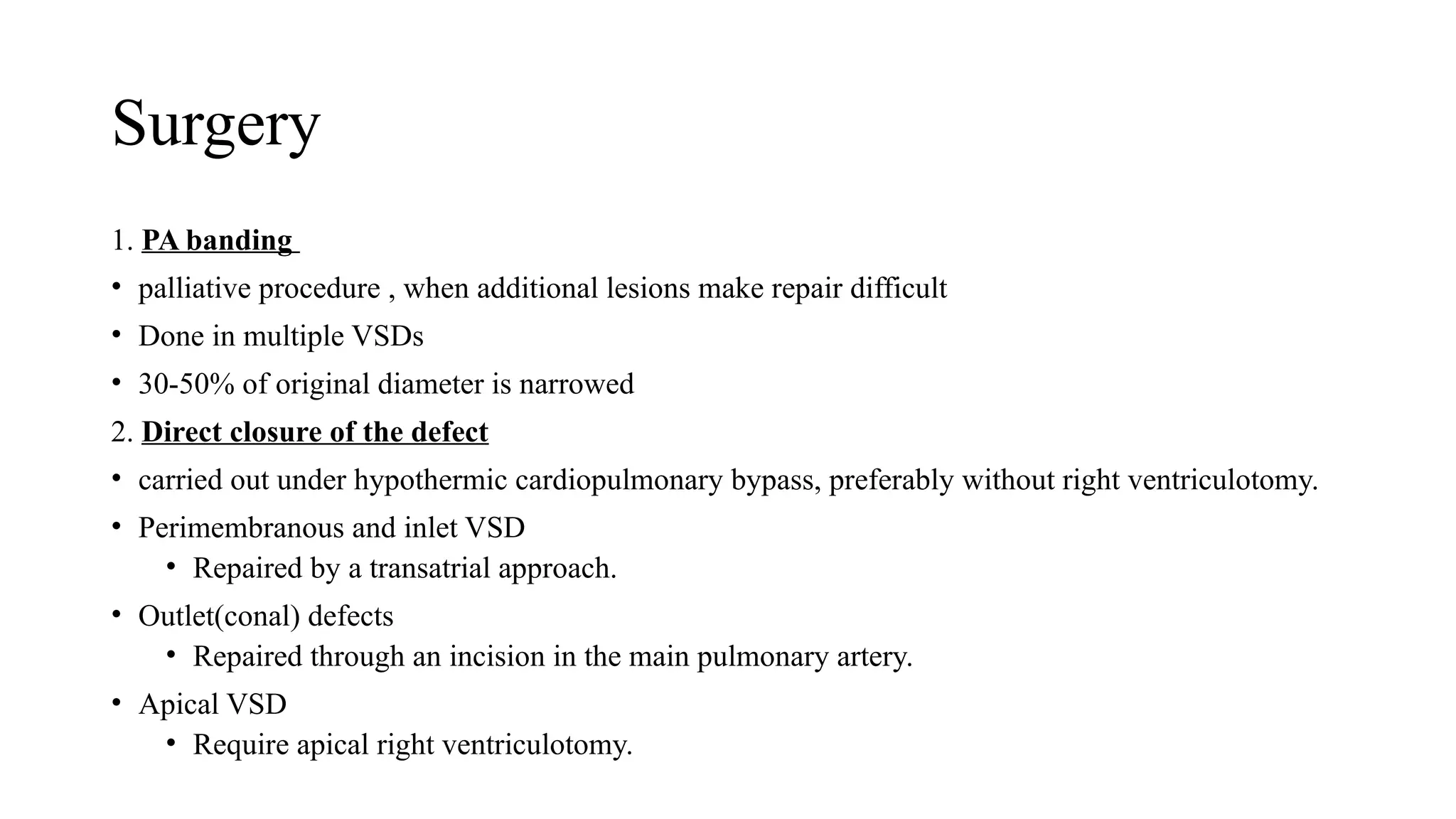 Surgery
1. PA banding
• palliative procedure , when additional lesions make repair difficult
• Done in multiple VSDs
• 30-50% of original diameter is narrowed
2. Direct closure of the defect
• carried out under hypothermic cardiopulmonary bypass, preferably without right ventriculotomy.
• Perimembranous and inlet VSD
• Repaired by a transatrial approach.
• Outlet(conal) defects
• Repaired through an incision in the main pulmonary artery.
• Apical VSD
• Require apical right ventriculotomy.
 