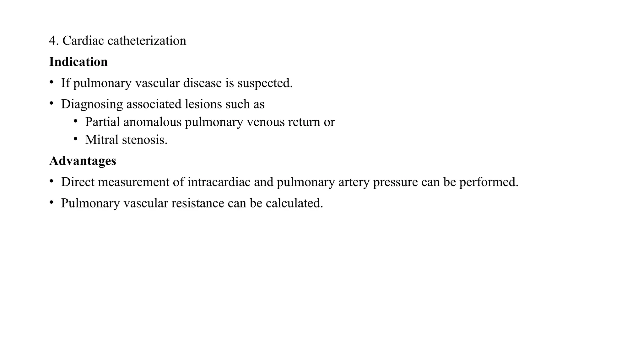 4. Cardiac catheterization
Indication
• If pulmonary vascular disease is suspected.
• Diagnosing associated lesions such as
• Partial anomalous pulmonary venous return or
• Mitral stenosis.
Advantages
• Direct measurement of intracardiac and pulmonary artery pressure can be performed.
• Pulmonary vascular resistance can be calculated.
 