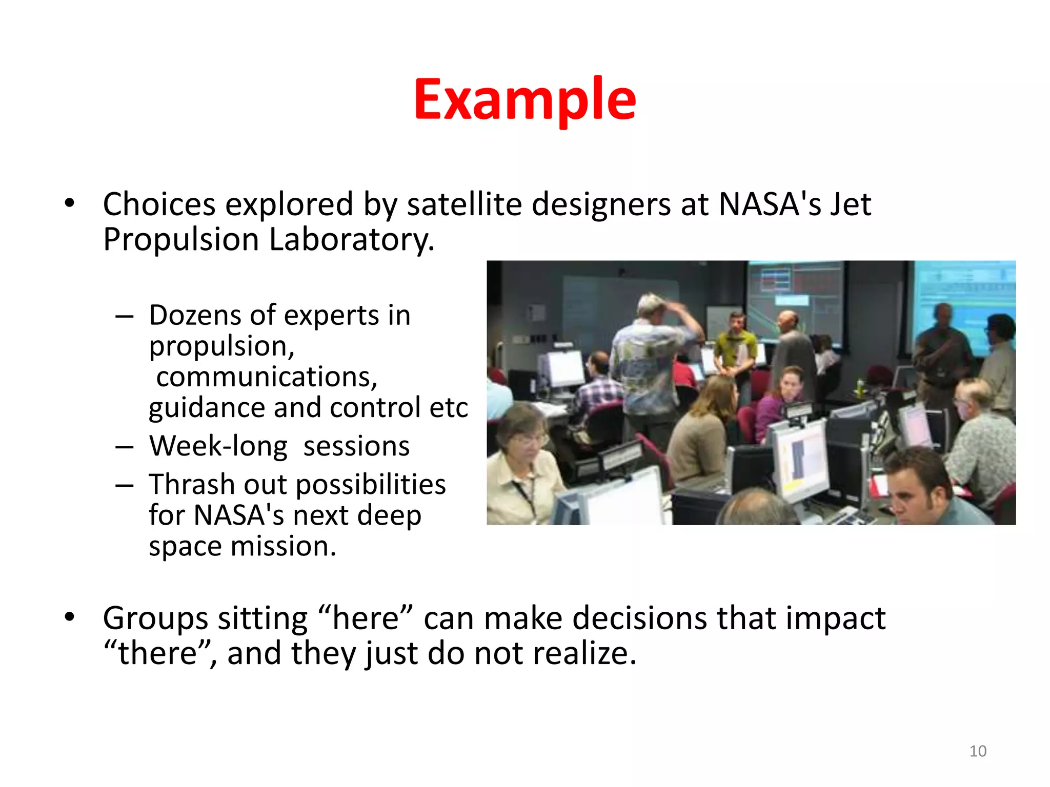 Example 
• Choices explored by satellite designers at NASA's Jet 
Propulsion Laboratory. 
– Dozens of experts in 
propulsion, 
communications, 
guidance and control etc 
– Week-long sessions 
– Thrash out possibilities 
for NASA's next deep 
space mission. 
• Groups sitting “here” can make decisions that impact 
“there”, and they just do not realize. 
10 
 