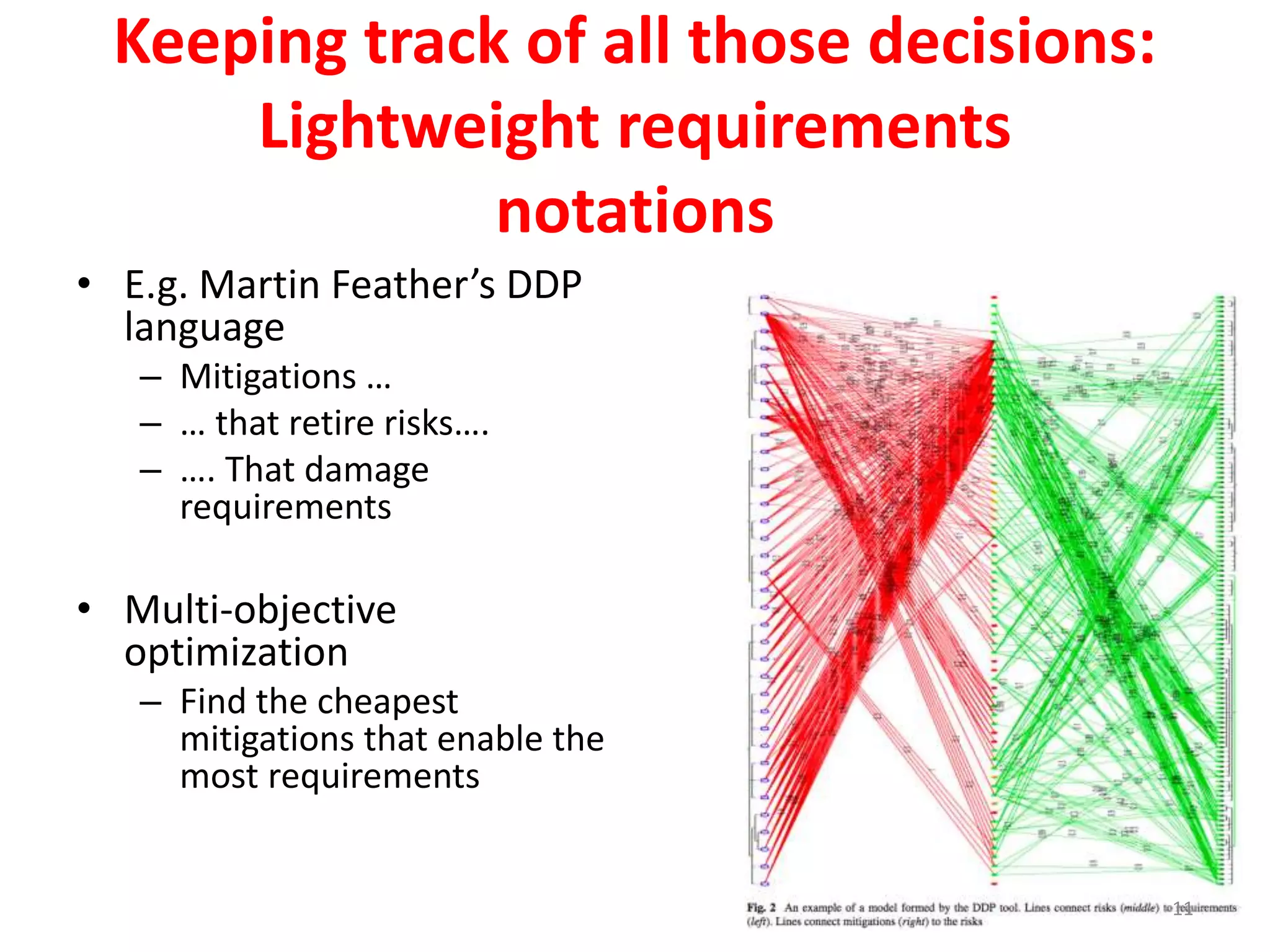 Keeping track of all those decisions: 
Lightweight requirements 
notations 
• E.g. Martin Feather’s DDP 
language 
– Mitigations … 
– … that retire risks…. 
– …. That damage 
requirements 
• Multi-objective 
optimization 
– Find the cheapest 
mitigations that enable the 
most requirements 
11 
 