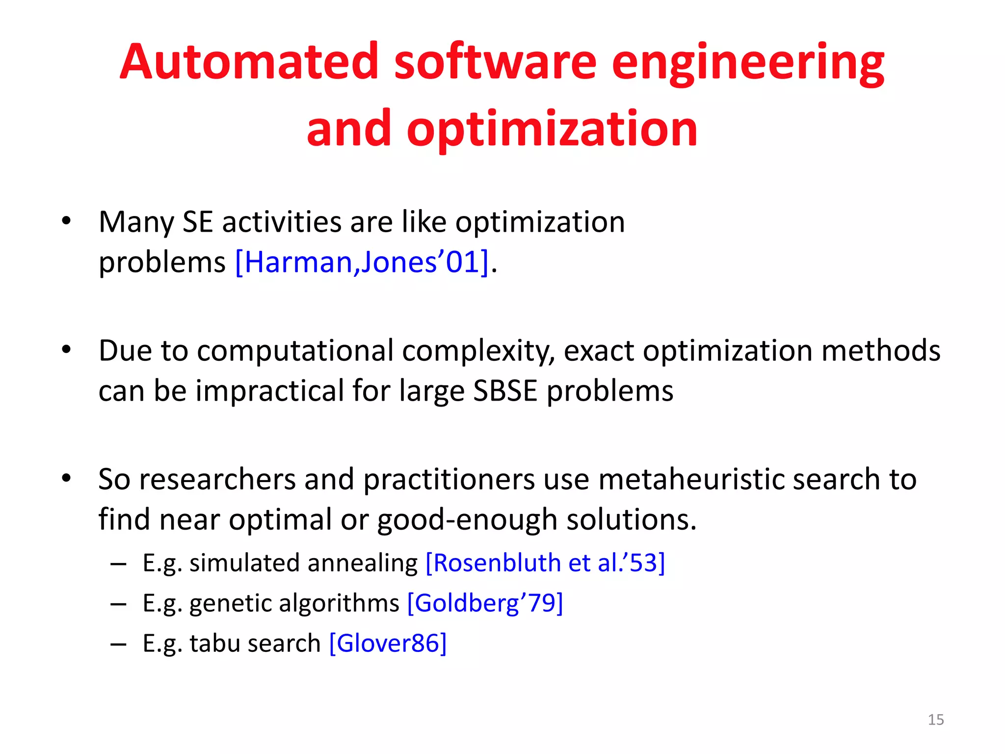 Automated software engineering 
and optimization 
• Many SE activities are like optimization 
problems [Harman,Jones’01]. 
• Due to computational complexity, exact optimization methods 
can be impractical for large SBSE problems 
• So researchers and practitioners use metaheuristic search to 
find near optimal or good-enough solutions. 
– E.g. simulated annealing [Rosenbluth et al.’53] 
– E.g. genetic algorithms [Goldberg’79] 
– E.g. tabu search [Glover86] 
15 
 