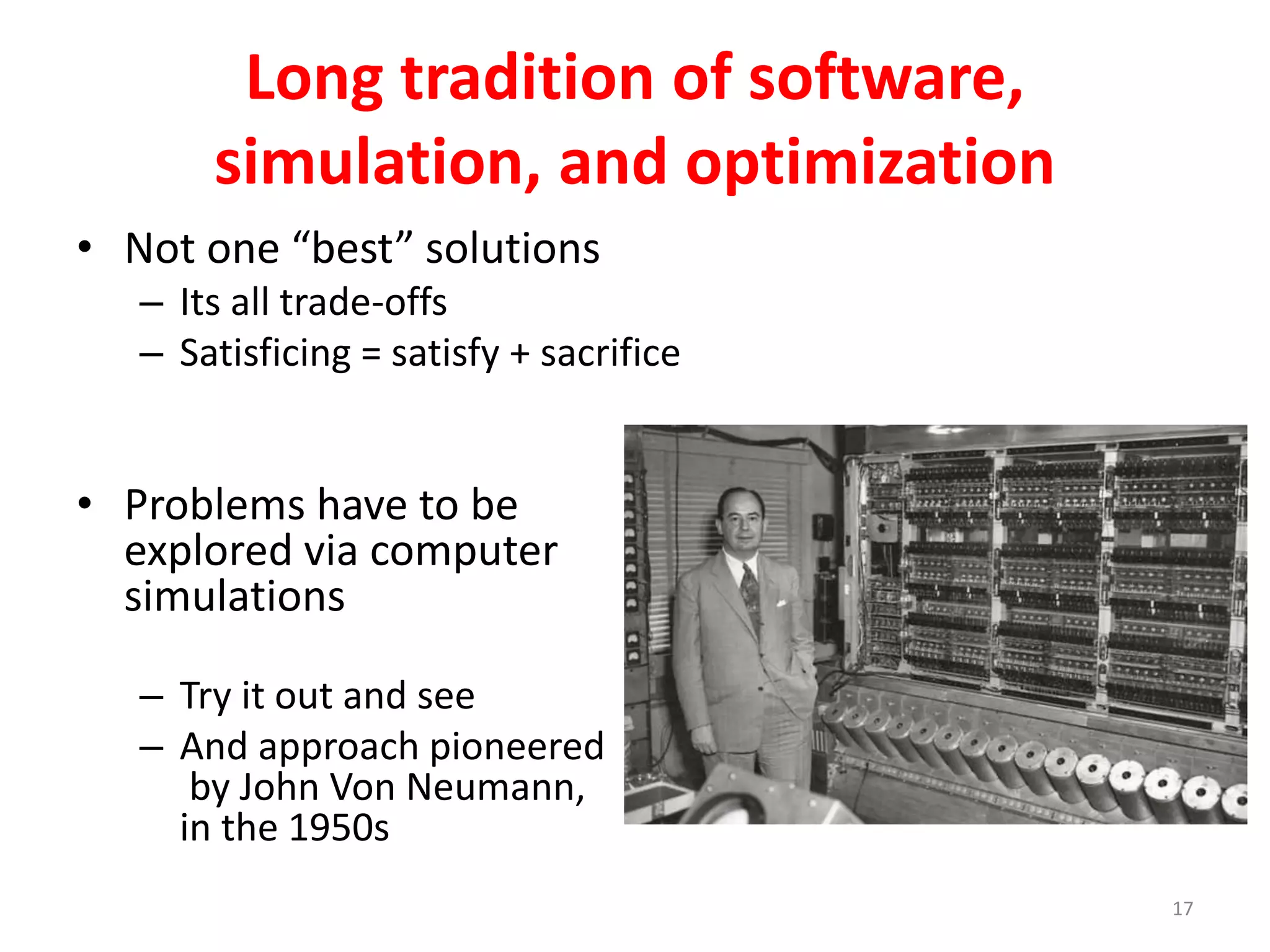 Long tradition of software, 
simulation, and optimization 
• Not one “best” solutions 
– Its all trade-offs 
– Satisficing = satisfy + sacrifice 
• Problems have to be 
explored via computer 
simulations 
– Try it out and see 
– And approach pioneered 
by John Von Neumann, 
in the 1950s 
17 
 