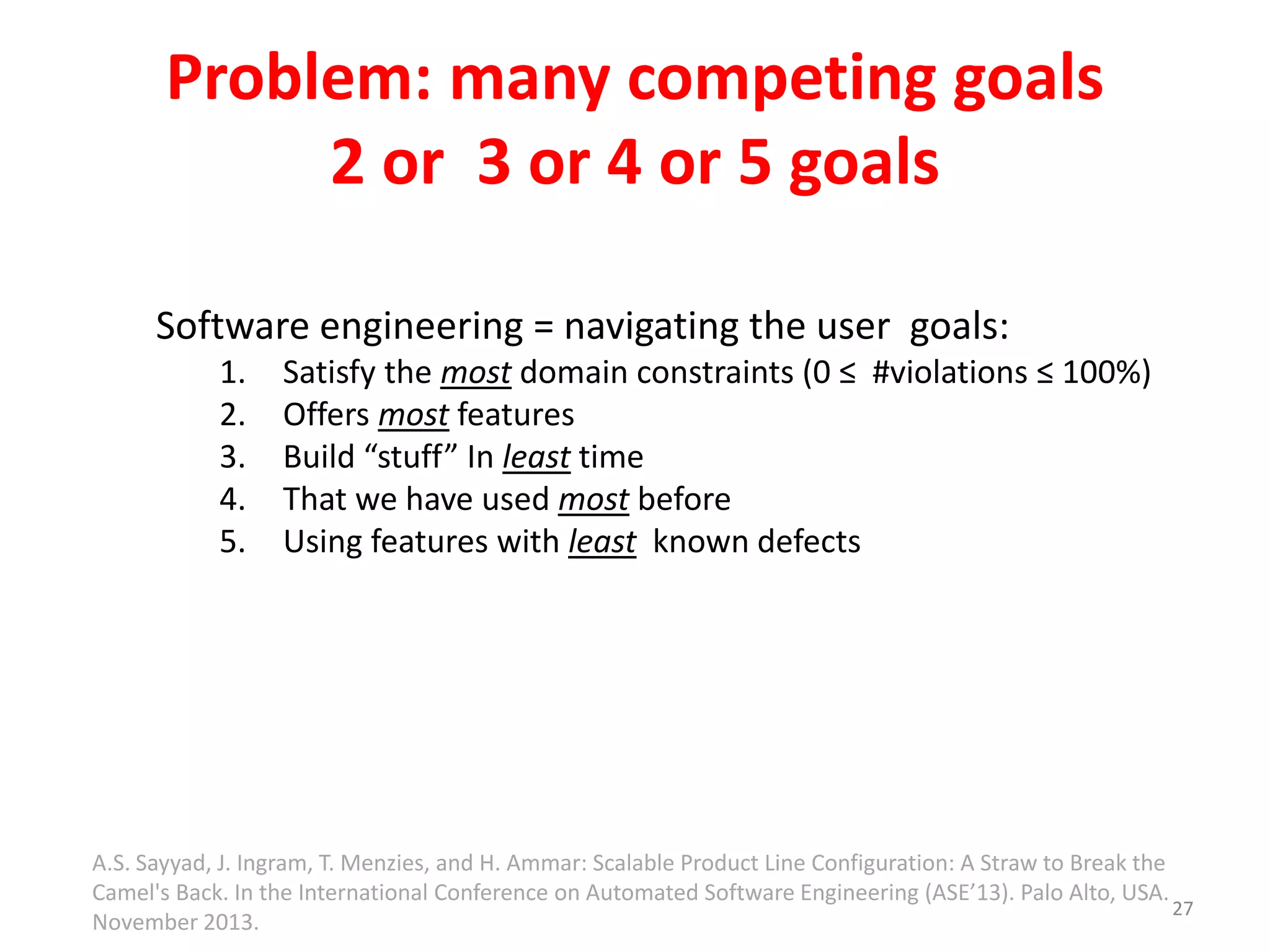 Problem: many competing goals 
2 or 3 or 4 or 5 goals 
Software engineering = navigating the user goals: 
1. Satisfy the most domain constraints (0 ≤ #violations ≤ 100%) 
2. Offers most features 
3. Build “stuff” In least time 
4. That we have used most before 
5. Using features with least known defects 
27 
A.S. Sayyad, J. Ingram, T. Menzies, and H. Ammar: Scalable Product Line Configuration: A Straw to Break the 
Camel's Back. In the International Conference on Automated Software Engineering (ASE’13). Palo Alto, USA. 
November 2013. 
 