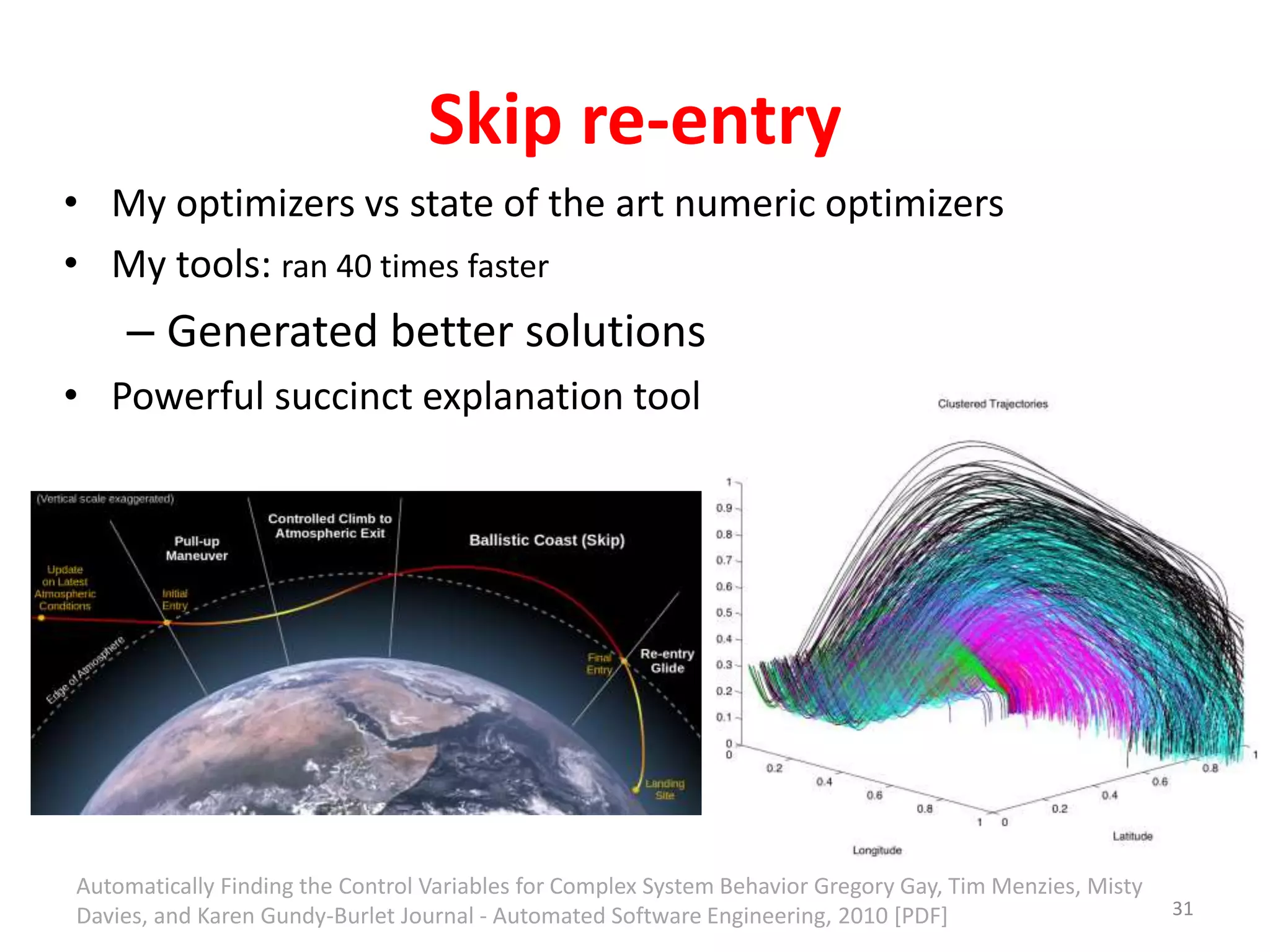 Skip re-entry 
• My optimizers vs state of the art numeric optimizers 
• My tools: ran 40 times faster 
– Generated better solutions 
• Powerful succinct explanation tool 
31 
Automatically Finding the Control Variables for Complex System Behavior Gregory Gay, Tim Menzies, Misty 
Davies, and Karen Gundy-Burlet Journal - Automated Software Engineering, 2010 [PDF] 
 