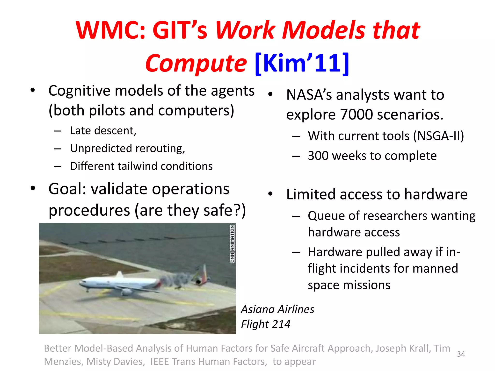 WMC: GIT’s Work Models that 
Compute [Kim’11] 
• Cognitive models of the agents 
(both pilots and computers) 
– Late descent, 
– Unpredicted rerouting, 
– Different tailwind conditions 
• Goal: validate operations 
procedures (are they safe?) 
• NASA’s analysts want to 
explore 7000 scenarios. 
– With current tools (NSGA-II) 
– 300 weeks to complete 
• Limited access to hardware 
– Queue of researchers wanting 
hardware access 
– Hardware pulled away if in-flight 
incidents for manned 
space missions 
Asiana Airlines 
Flight 214 
34 
Better Model-Based Analysis of Human Factors for Safe Aircraft Approach, Joseph Krall, Tim 
Menzies, Misty Davies, IEEE Trans Human Factors, to appear 
 