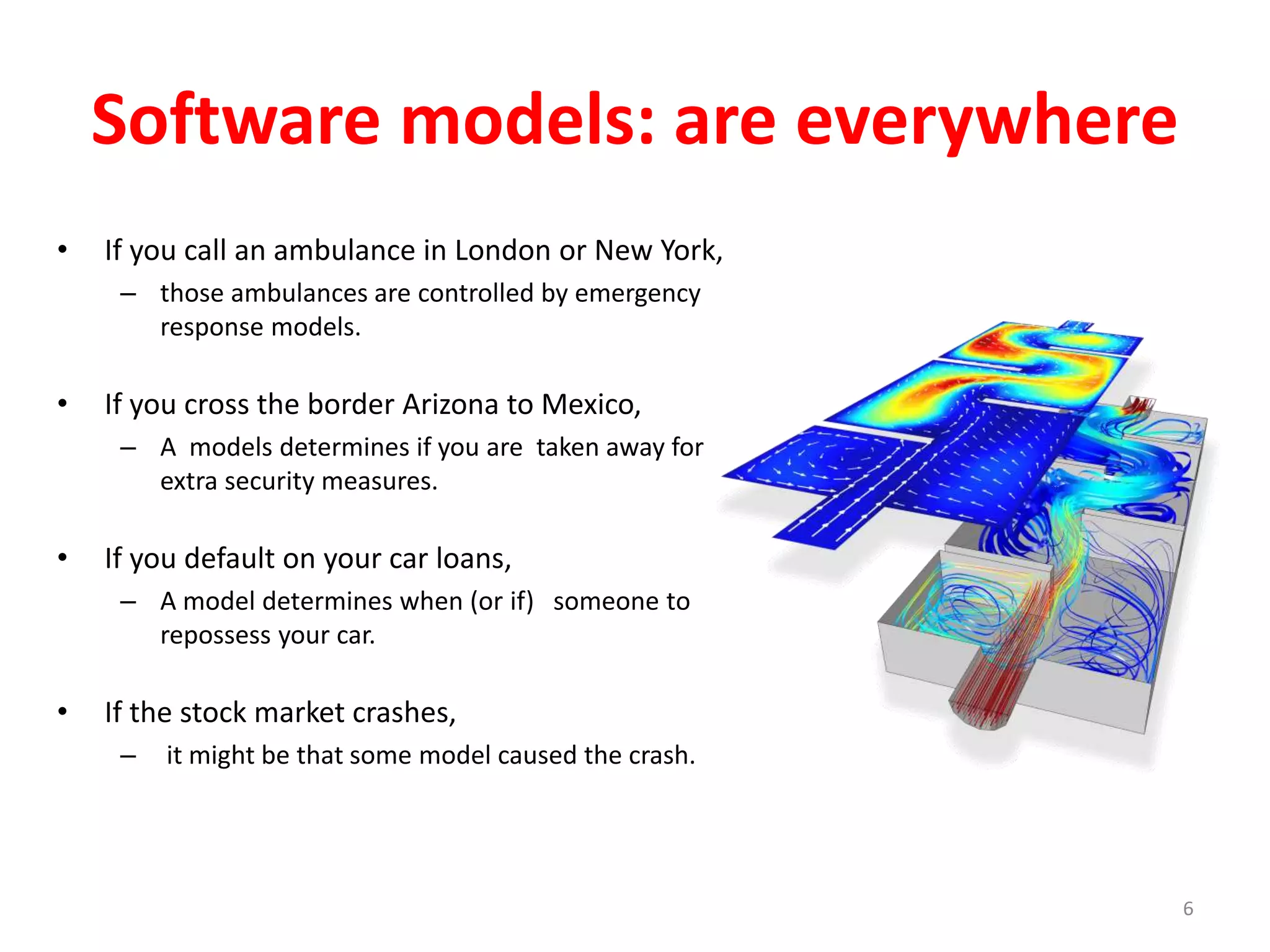Software models: are everywhere 
• If you call an ambulance in London or New York, 
– those ambulances are controlled by emergency 
response models. 
• If you cross the border Arizona to Mexico, 
– A models determines if you are taken away for 
extra security measures. 
• If you default on your car loans, 
– A model determines when (or if) someone to 
repossess your car. 
• If the stock market crashes, 
– it might be that some model caused the crash. 
6 
 